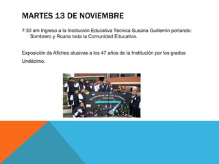 MARTES 13 DE NOVIEMBRE
7:30 am Ingreso a la Institución Educativa Técnica Susana Guillemin portando:
    Sombrero y Ruana toda la Comunidad Educativa.


Exposición de Afiches alusivas a los 47 años de la Institución por los grados
Undécimo.
 