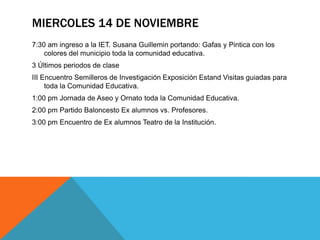 MIERCOLES 14 DE NOVIEMBRE
7:30 am ingreso a la IET. Susana Guillemin portando: Gafas y Pintica con los
    colores del municipio toda la comunidad educativa.
3 Últimos periodos de clase
III Encuentro Semilleros de Investigación Exposición Estand Visitas guiadas para
     toda la Comunidad Educativa.
1:00 pm Jornada de Aseo y Ornato toda la Comunidad Educativa.
2:00 pm Partido Baloncesto Ex alumnos vs. Profesores.
3:00 pm Encuentro de Ex alumnos Teatro de la Institución.
 