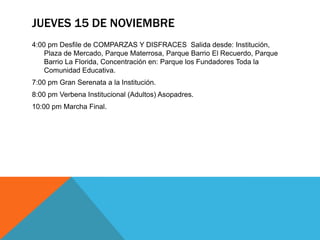JUEVES 15 DE NOVIEMBRE
4:00 pm Desfile de COMPARZAS Y DISFRACES Salida desde: Institución,
    Plaza de Mercado, Parque Materrosa, Parque Barrio El Recuerdo, Parque
    Barrio La Florida, Concentración en: Parque los Fundadores Toda la
    Comunidad Educativa.
7:00 pm Gran Serenata a la Institución.
8:00 pm Verbena Institucional (Adultos) Asopadres.
10:00 pm Marcha Final.
 