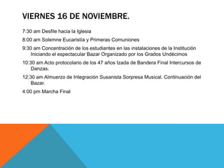 VIERNES 16 DE NOVIEMBRE.
7:30 am Desfile hacia la Iglesia
8:00 am Solemne Eucaristía y Primeras Comuniones
9:30 am Concentración de los estudiantes en las instalaciones de la Institución
    Iniciando el espectacular Bazar Organizado por los Grados Undécimos
10:30 am Acto protocolario de los 47 años Izada de Bandera Final Intercursos de
    Danzas.
12:30 am Almuerzo de Integración Susanista Sorpresa Musical. Continuación del
    Bazar.
4:00 pm Marcha Final
 
