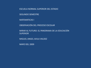 ESCUELA NORMAL SUPERIOR DEL ESTADO SEGUNDO SEMESTRE MATEMATICAS I OBSERVACIÓN DEL PROCESO ESCOLAR MIRAR AL FUTURO: EL PANORAMA DE LA EDUCACIÓN SUPERIOR MIGUEL ANGEL AVILA VALDEZ MAYO DEL 2009 