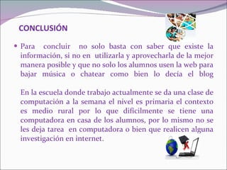 CONCLUSIÓN   Para  concluir  no solo basta con saber que existe la información, si no en  utilizarla y aprovecharla de la mejor manera posible y que no solo los alumnos usen la web para bajar música o chatear como bien lo decía el blog En la escuela donde trabajo actualmente se da una clase de computación a la semana el nivel es primaria el contexto es medio rural por lo que difícilmente se tiene una computadora en casa de los alumnos, por lo mismo no se les deja tarea  en computadora o bien que realicen alguna investigación en internet. 