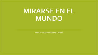 MIRARSE EN EL
MUNDO
Marco Antonio Aldrete Lomelí
 
