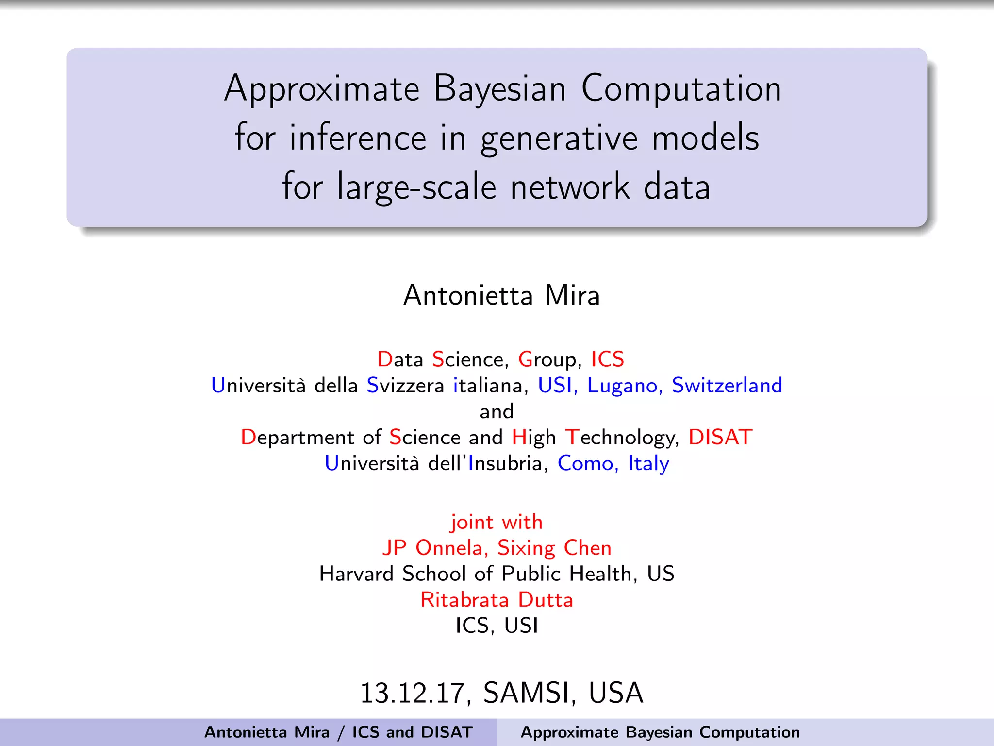 Approximate Bayesian Computation for inference in generative models for large-scale network data Antonietta Mira Data Science, Group, ICS Università della Svizzera italiana, USI, Lugano, Switzerland and Department of Science and High Technology, DISAT Università dell’Insubria, Como, Italy joint with JP Onnela, Sixing Chen Harvard School of Public Health, US Ritabrata Dutta ICS, USI 13.12.17, SAMSI, USA Antonietta Mira / ICS and DISAT Approximate Bayesian Computation 