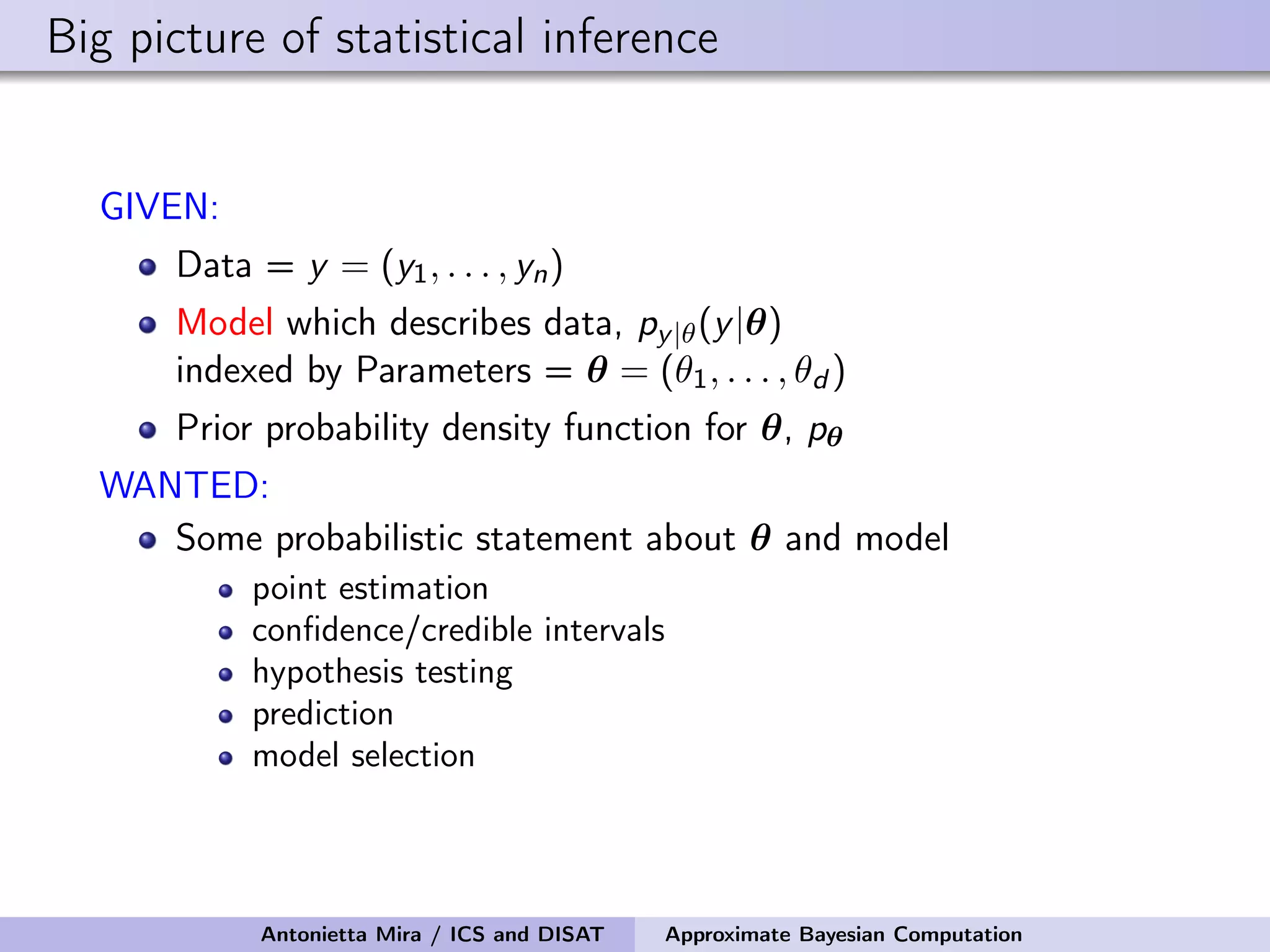Big picture of statistical inference GIVEN: Data = y = (y1, . . . , yn) Model which describes data, py|θ(y|θ) indexed by Parameters = θ = (θ1, . . . , θd ) Prior probability density function for θ, pθ WANTED: Some probabilistic statement about θ and model point estimation conﬁdence/credible intervals hypothesis testing prediction model selection Antonietta Mira / ICS and DISAT Approximate Bayesian Computation 
