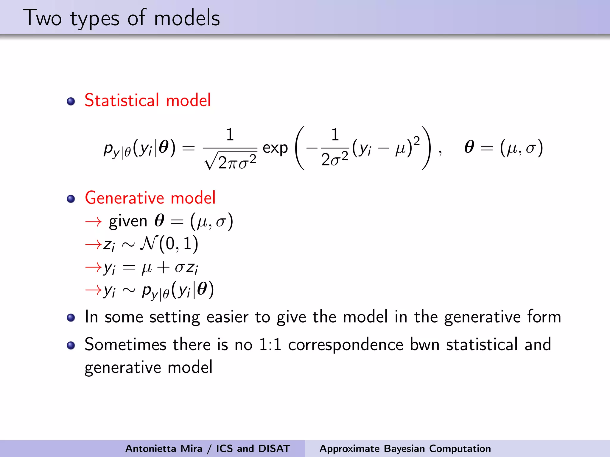 Two types of models Statistical model py|θ(yi |θ) = 1 √ 2πσ2 exp − 1 2σ2 (yi − µ)2 , θ = (µ, σ) Generative model → given θ = (µ, σ) →zi ∼ N(0, 1) →yi = µ + σzi →yi ∼ py|θ(yi |θ) In some setting easier to give the model in the generative form Sometimes there is no 1:1 correspondence bwn statistical and generative model Antonietta Mira / ICS and DISAT Approximate Bayesian Computation 