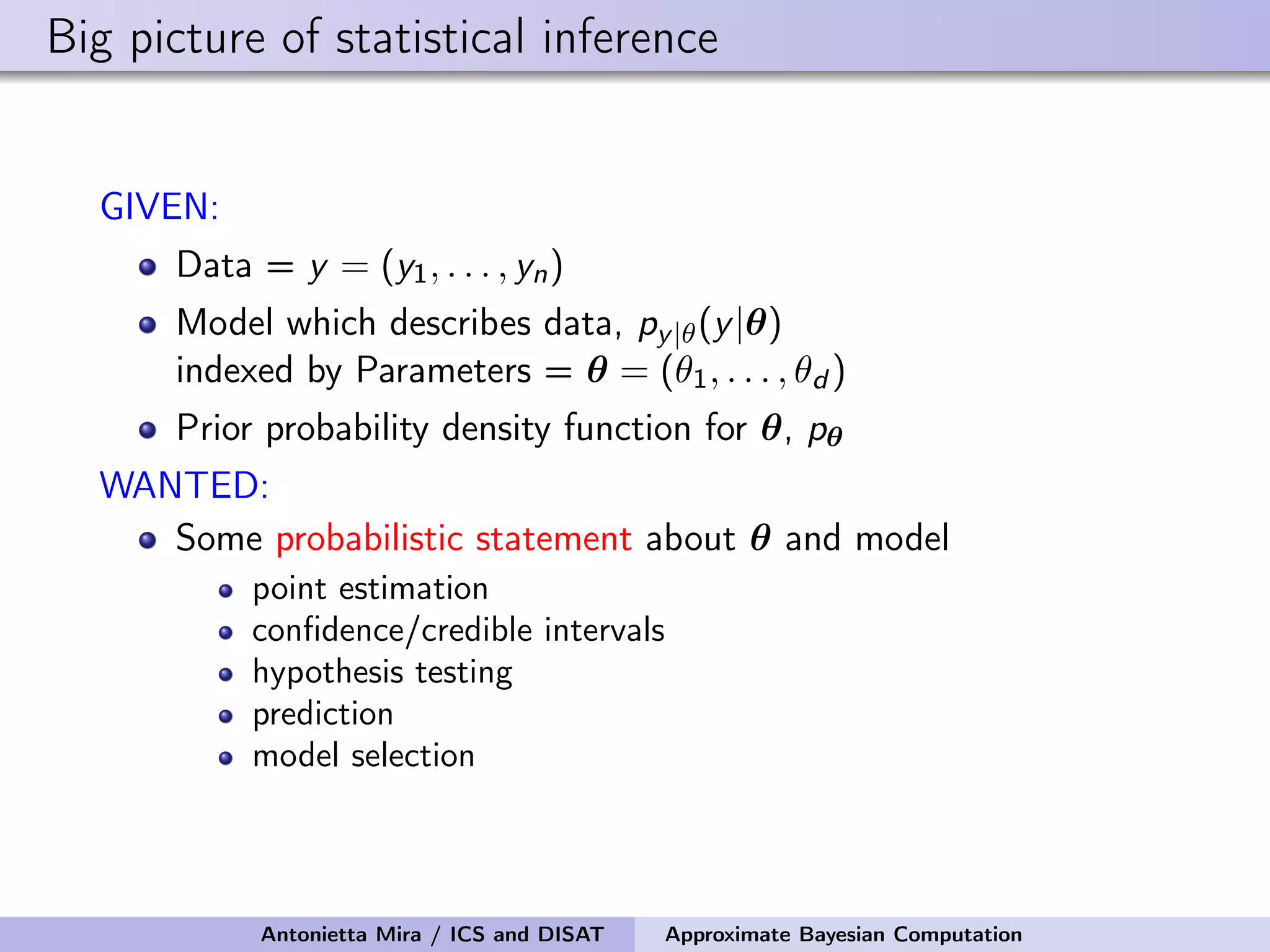 Big picture of statistical inference GIVEN: Data = y = (y1, . . . , yn) Model which describes data, py|θ(y|θ) indexed by Parameters = θ = (θ1, . . . , θd ) Prior probability density function for θ, pθ WANTED: Some probabilistic statement about θ and model point estimation conﬁdence/credible intervals hypothesis testing prediction model selection Antonietta Mira / ICS and DISAT Approximate Bayesian Computation 