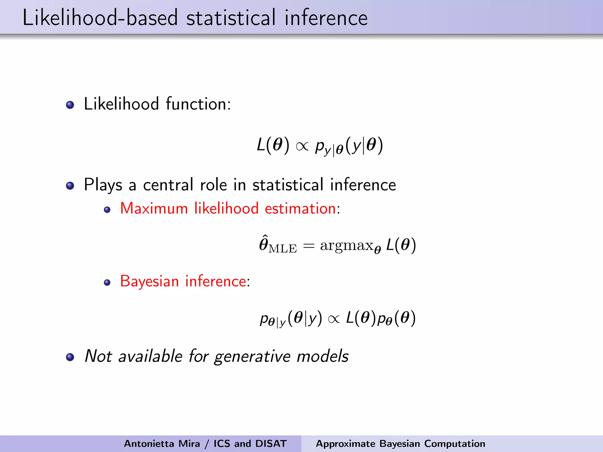 Likelihood-based statistical inference Likelihood function: L(θ) ∝ py|θ(y|θ) Plays a central role in statistical inference Maximum likelihood estimation: ˆθMLE = argmaxθ L(θ) Bayesian inference: pθ|y (θ|y) ∝ L(θ)pθ(θ) Not available for generative models Antonietta Mira / ICS and DISAT Approximate Bayesian Computation 