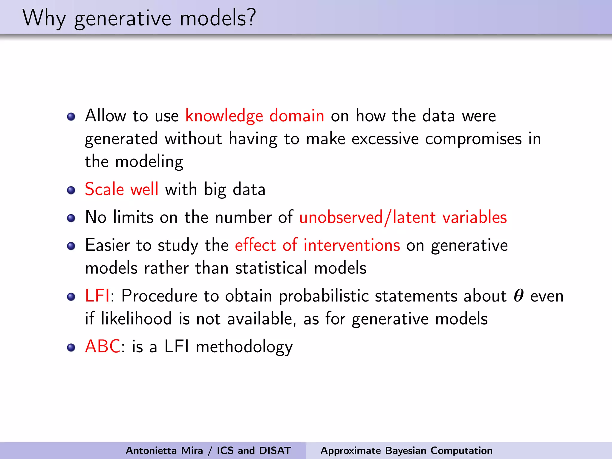 Why generative models? Allow to use knowledge domain on how the data were generated without having to make excessive compromises in the modeling Scale well with big data No limits on the number of unobserved/latent variables Easier to study the eﬀect of interventions on generative models rather than statistical models LFI: Procedure to obtain probabilistic statements about θ even if likelihood is not available, as for generative models ABC: is a LFI methodology Antonietta Mira / ICS and DISAT Approximate Bayesian Computation 