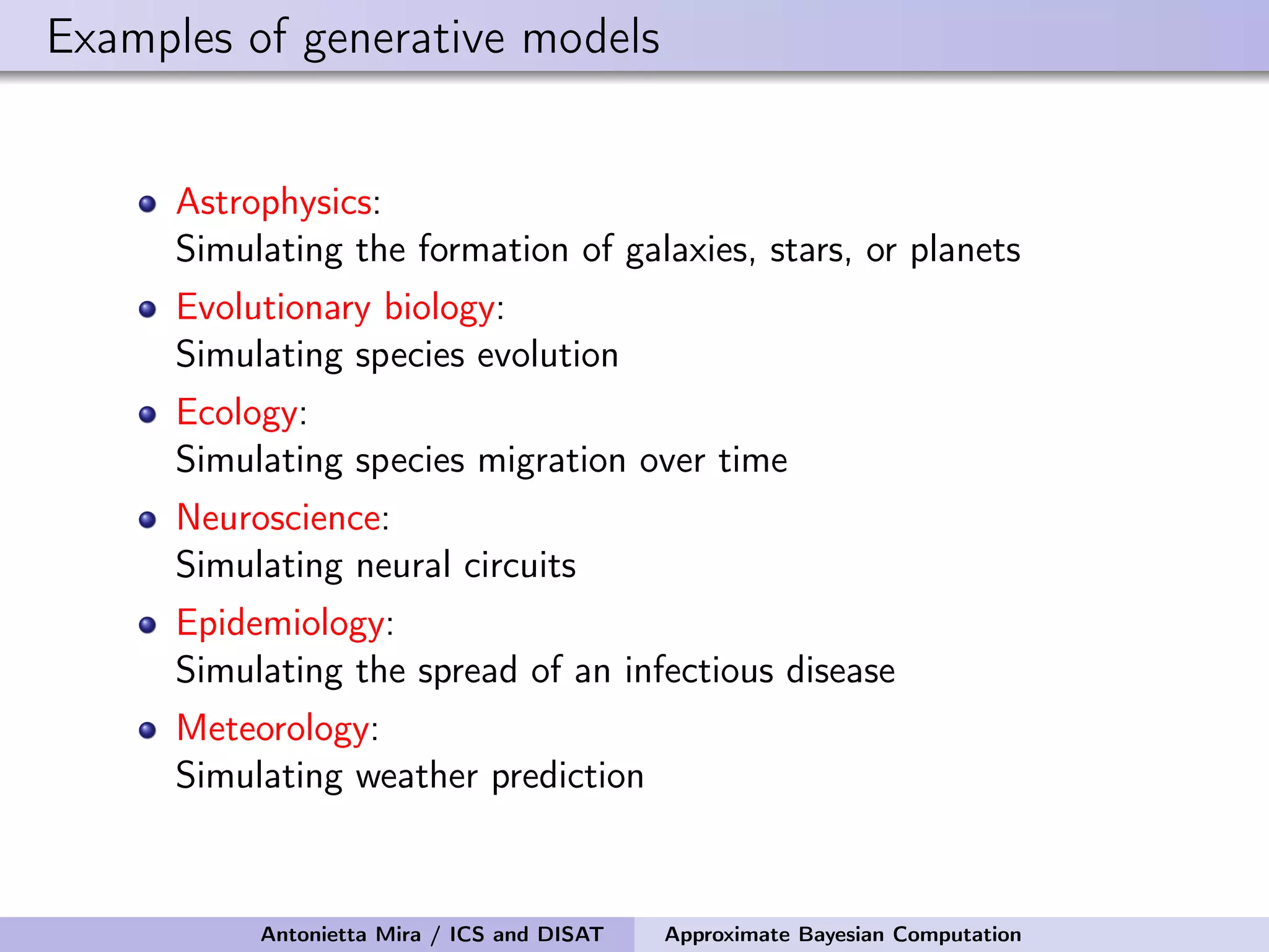 Examples of generative models Astrophysics: Simulating the formation of galaxies, stars, or planets Evolutionary biology: Simulating species evolution Ecology: Simulating species migration over time Neuroscience: Simulating neural circuits Epidemiology: Simulating the spread of an infectious disease Meteorology: Simulating weather prediction Antonietta Mira / ICS and DISAT Approximate Bayesian Computation 