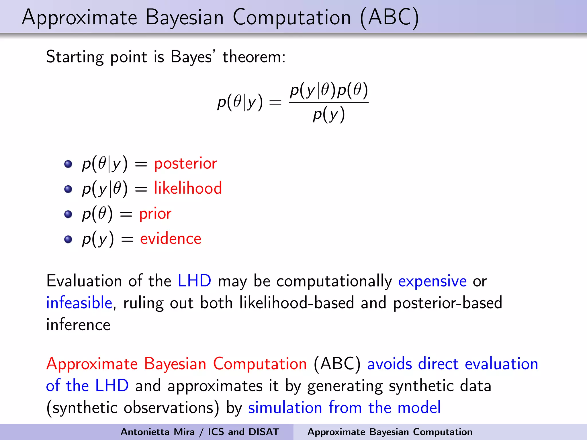 Approximate Bayesian Computation (ABC) Starting point is Bayes’ theorem: p(θ|y) = p(y|θ)p(θ) p(y) p(θ|y) = posterior p(y|θ) = likelihood p(θ) = prior p(y) = evidence Evaluation of the LHD may be computationally expensive or infeasible, ruling out both likelihood-based and posterior-based inference Approximate Bayesian Computation (ABC) avoids direct evaluation of the LHD and approximates it by generating synthetic data (synthetic observations) by simulation from the model Antonietta Mira / ICS and DISAT Approximate Bayesian Computation 