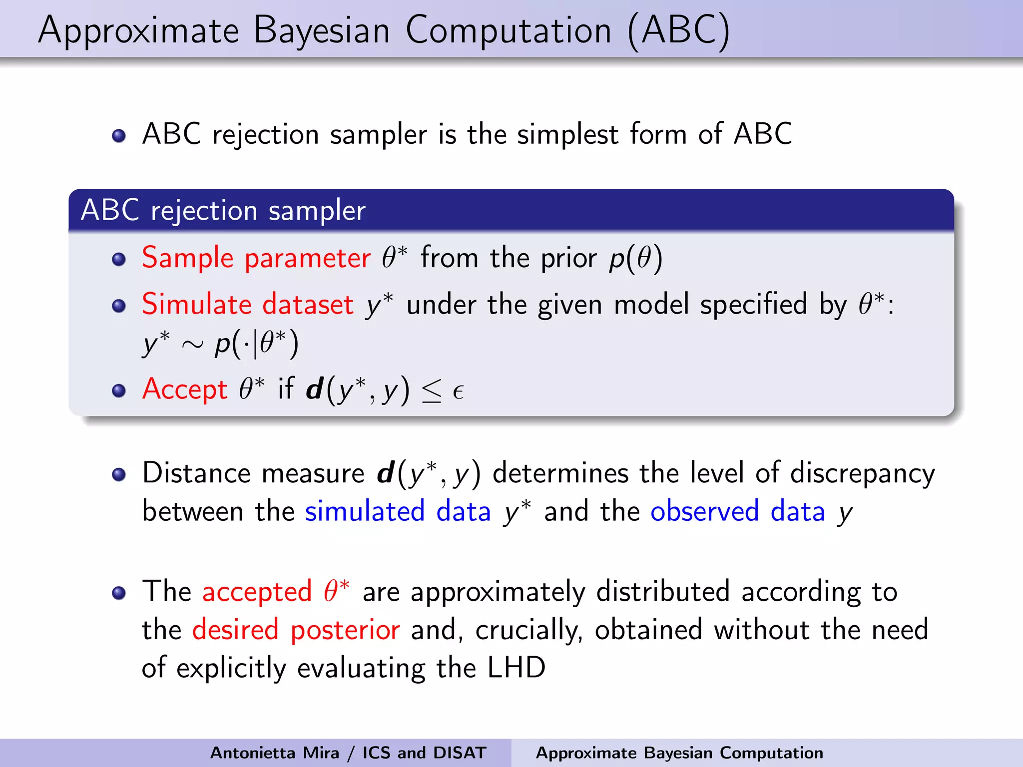 Approximate Bayesian Computation (ABC) ABC rejection sampler is the simplest form of ABC ABC rejection sampler Sample parameter θ∗ from the prior p(θ) Simulate dataset y∗ under the given model speciﬁed by θ∗: y∗ ∼ p(·|θ∗) Accept θ∗ if d(y∗, y) ≤ Distance measure d(y∗, y) determines the level of discrepancy between the simulated data y∗ and the observed data y The accepted θ∗ are approximately distributed according to the desired posterior and, crucially, obtained without the need of explicitly evaluating the LHD Antonietta Mira / ICS and DISAT Approximate Bayesian Computation 