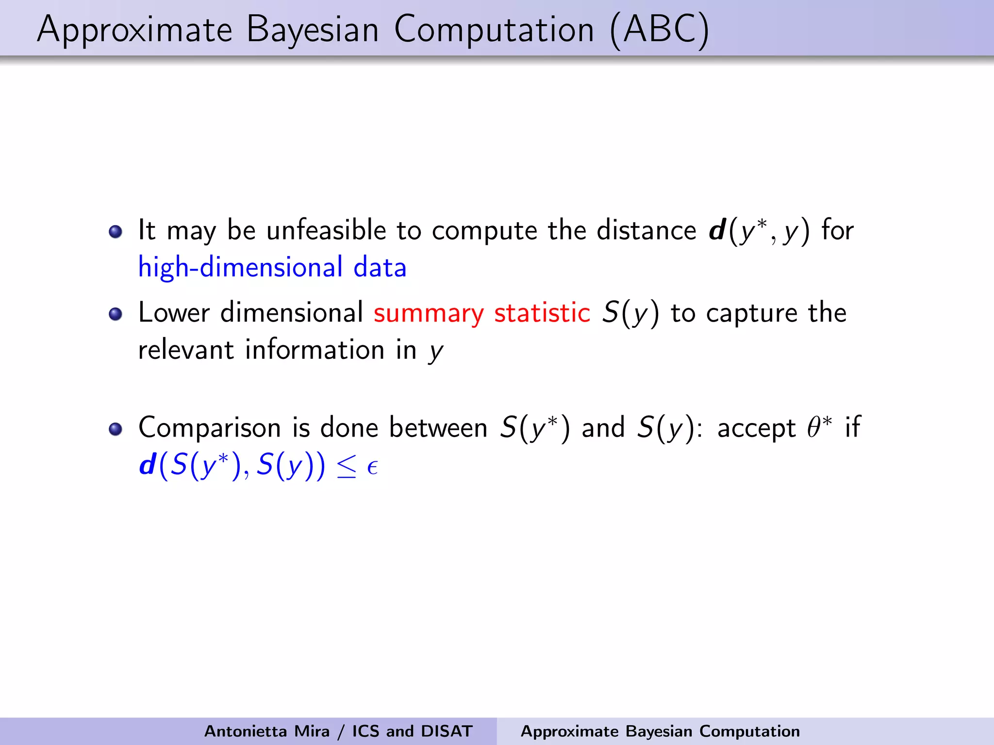 Approximate Bayesian Computation (ABC) It may be unfeasible to compute the distance d(y∗, y) for high-dimensional data Lower dimensional summary statistic S(y) to capture the relevant information in y Comparison is done between S(y∗) and S(y): accept θ∗ if d(S(y∗), S(y)) ≤ Antonietta Mira / ICS and DISAT Approximate Bayesian Computation 