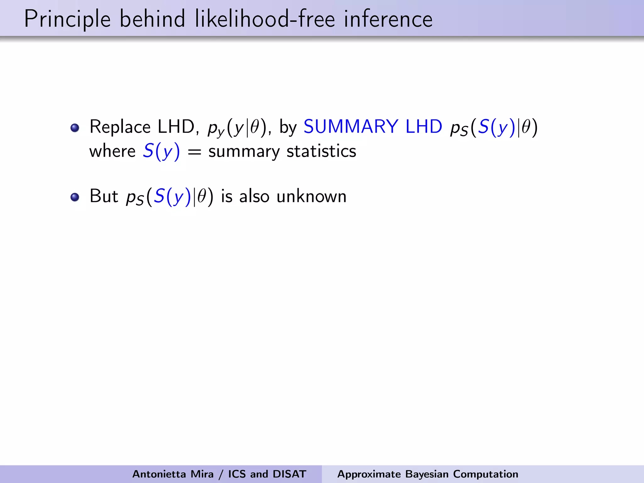 Principle behind likelihood-free inference Replace LHD, py (y|θ), by SUMMARY LHD pS (S(y)|θ) where S(y) = summary statistics But pS (S(y)|θ) is also unknown Antonietta Mira / ICS and DISAT Approximate Bayesian Computation 