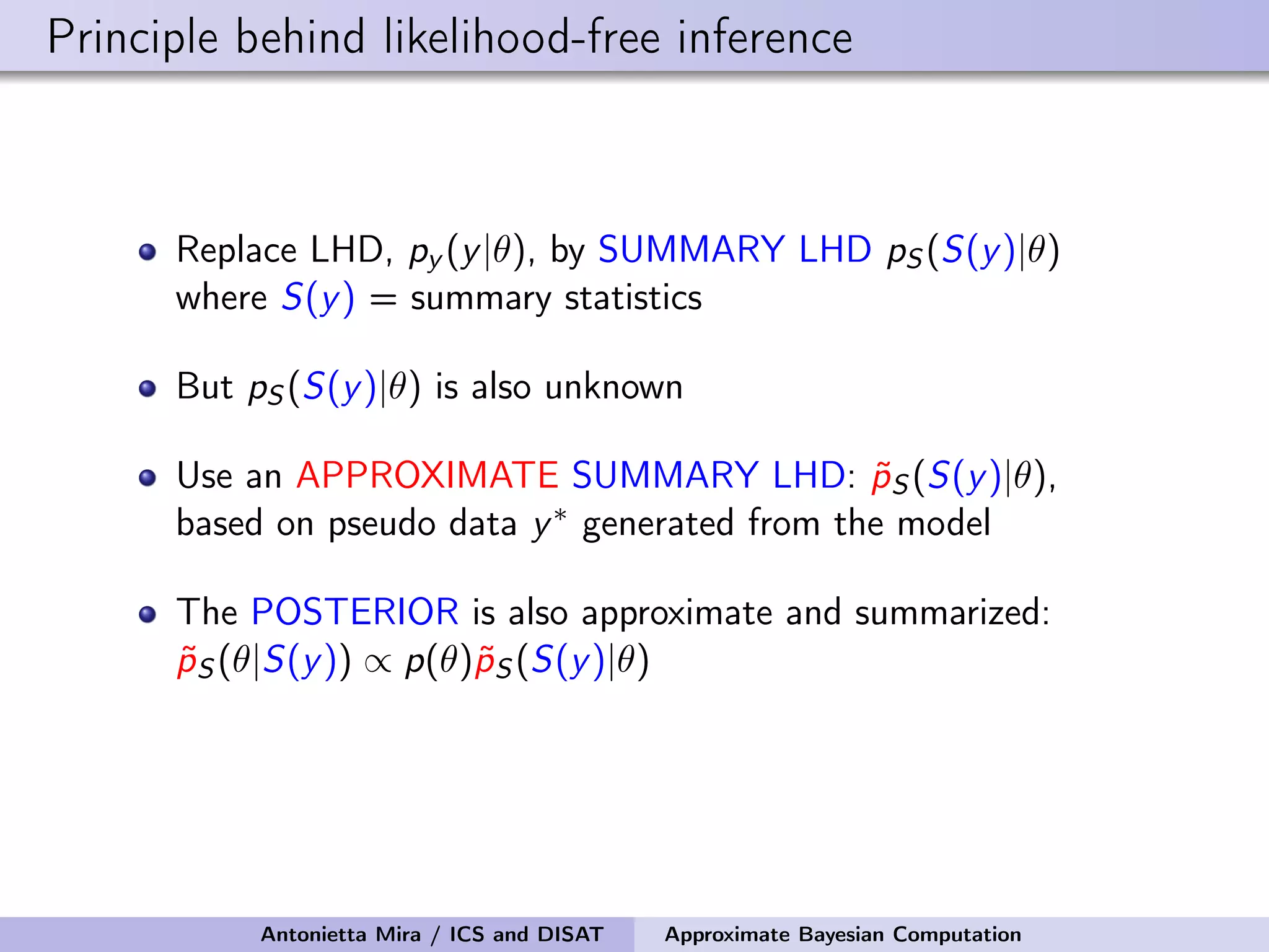 Principle behind likelihood-free inference Replace LHD, py (y|θ), by SUMMARY LHD pS (S(y)|θ) where S(y) = summary statistics But pS (S(y)|θ) is also unknown Use an APPROXIMATE SUMMARY LHD: ˜pS (S(y)|θ), based on pseudo data y∗ generated from the model The POSTERIOR is also approximate and summarized: ˜pS (θ|S(y)) ∝ p(θ)˜pS (S(y)|θ) Antonietta Mira / ICS and DISAT Approximate Bayesian Computation 