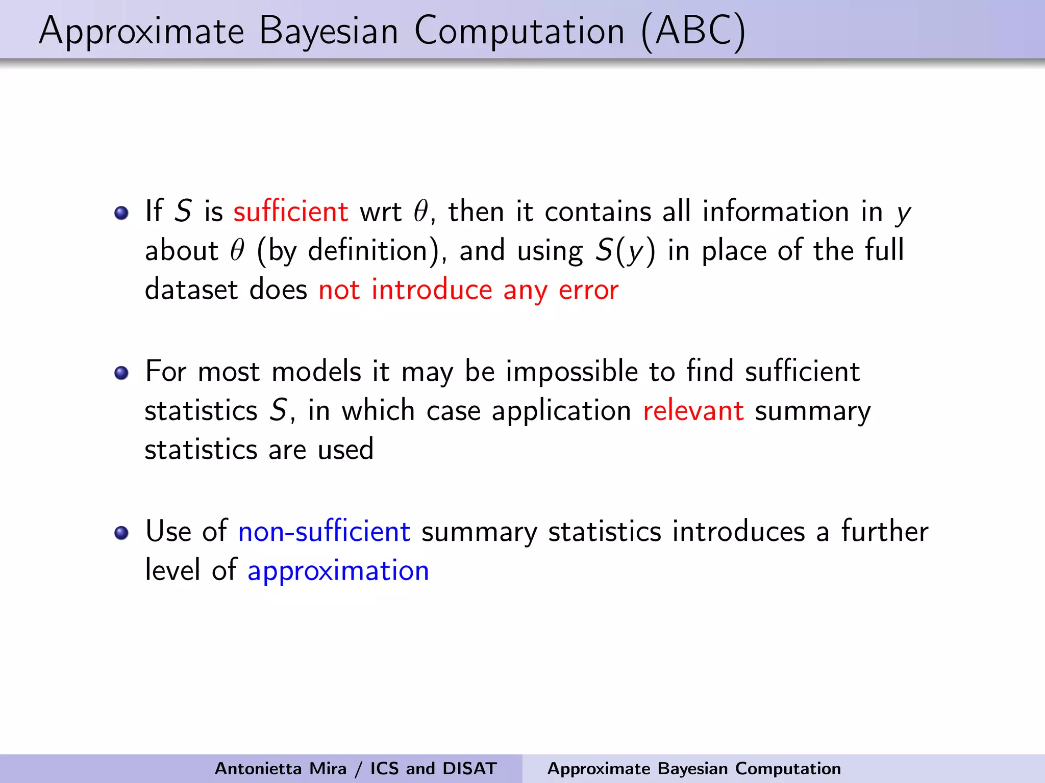 Approximate Bayesian Computation (ABC) If S is suﬃcient wrt θ, then it contains all information in y about θ (by deﬁnition), and using S(y) in place of the full dataset does not introduce any error For most models it may be impossible to ﬁnd suﬃcient statistics S, in which case application relevant summary statistics are used Use of non-suﬃcient summary statistics introduces a further level of approximation Antonietta Mira / ICS and DISAT Approximate Bayesian Computation 