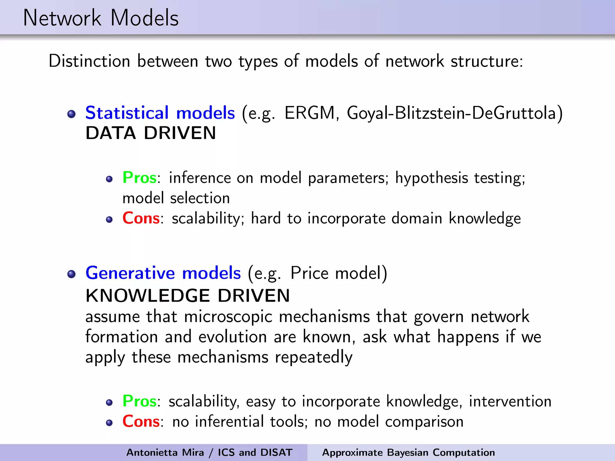 Network Models Distinction between two types of models of network structure: Statistical models (e.g. ERGM, Goyal-Blitzstein-DeGruttola) DATA DRIVEN Pros: inference on model parameters; hypothesis testing; model selection Cons: scalability; hard to incorporate domain knowledge Generative models (e.g. Price model) KNOWLEDGE DRIVEN assume that microscopic mechanisms that govern network formation and evolution are known, ask what happens if we apply these mechanisms repeatedly Pros: scalability, easy to incorporate knowledge, intervention Cons: no inferential tools; no model comparison Antonietta Mira / ICS and DISAT Approximate Bayesian Computation 