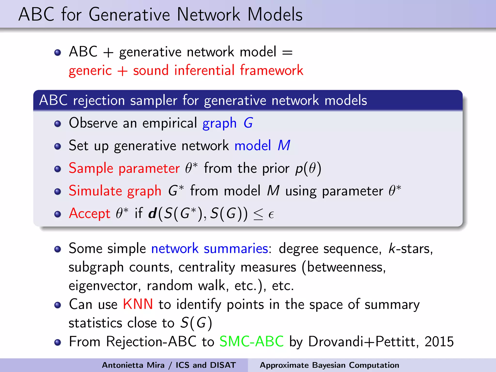 ABC for Generative Network Models ABC + generative network model = generic + sound inferential framework ABC rejection sampler for generative network models Observe an empirical graph G Set up generative network model M Sample parameter θ∗ from the prior p(θ) Simulate graph G∗ from model M using parameter θ∗ Accept θ∗ if d(S(G∗), S(G)) ≤ Some simple network summaries: degree sequence, k-stars, subgraph counts, centrality measures (betweenness, eigenvector, random walk, etc.), etc. Can use KNN to identify points in the space of summary statistics close to S(G) From Rejection-ABC to SMC-ABC by Drovandi+Pettitt, 2015 Antonietta Mira / ICS and DISAT Approximate Bayesian Computation 