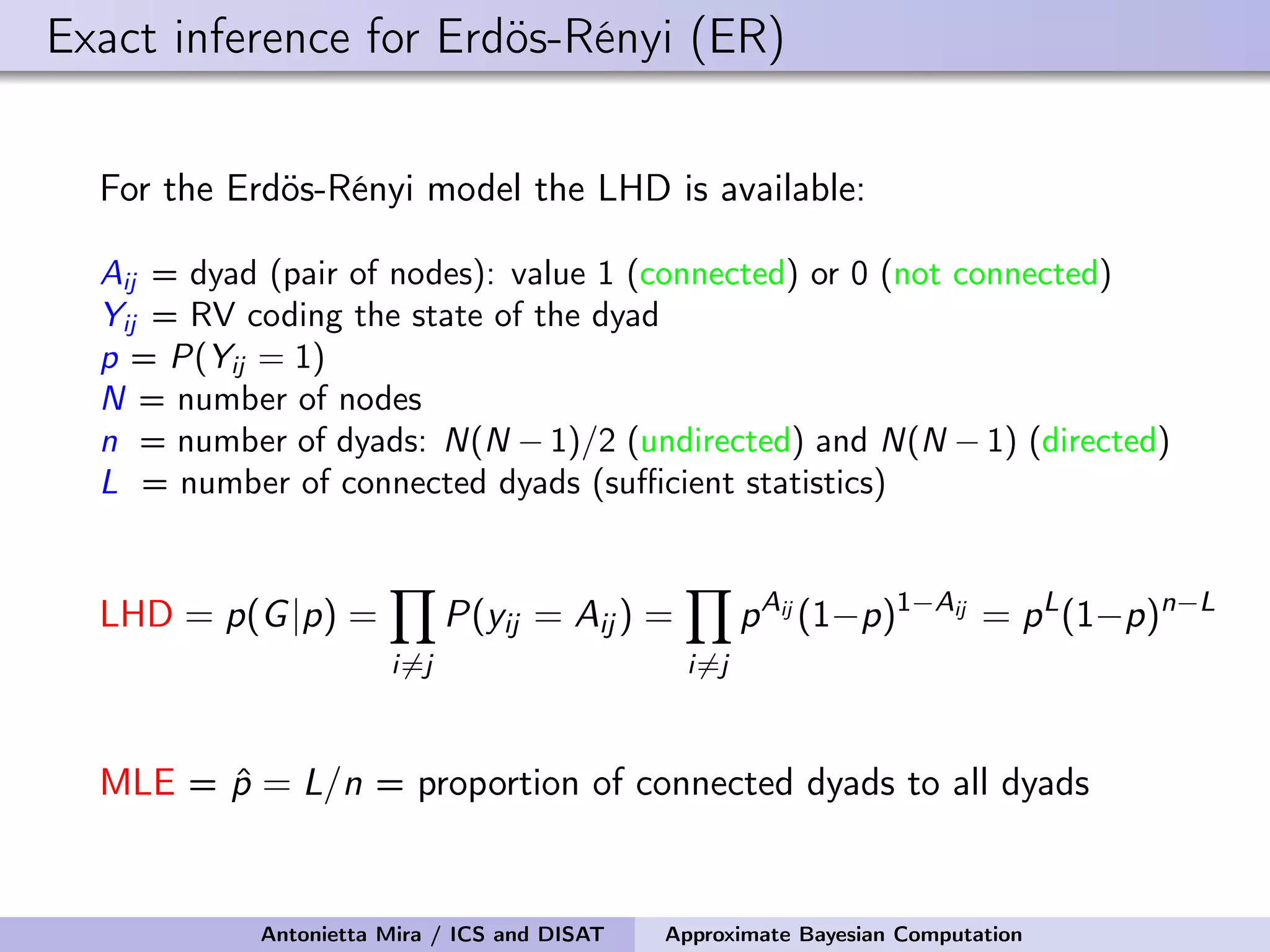 Exact inference for Erdös-Rényi (ER) For the Erdös-Rényi model the LHD is available: Aij = dyad (pair of nodes): value 1 (connected) or 0 (not connected) Yij = RV coding the state of the dyad p = P(Yij = 1) N = number of nodes n = number of dyads: N(N − 1)/2 (undirected) and N(N − 1) (directed) L = number of connected dyads (suﬃcient statistics) LHD = p(G|p) = i=j P(yij = Aij ) = i=j pAij (1−p)1−Aij = pL (1−p)n−L MLE = ˆp = L/n = proportion of connected dyads to all dyads Antonietta Mira / ICS and DISAT Approximate Bayesian Computation 