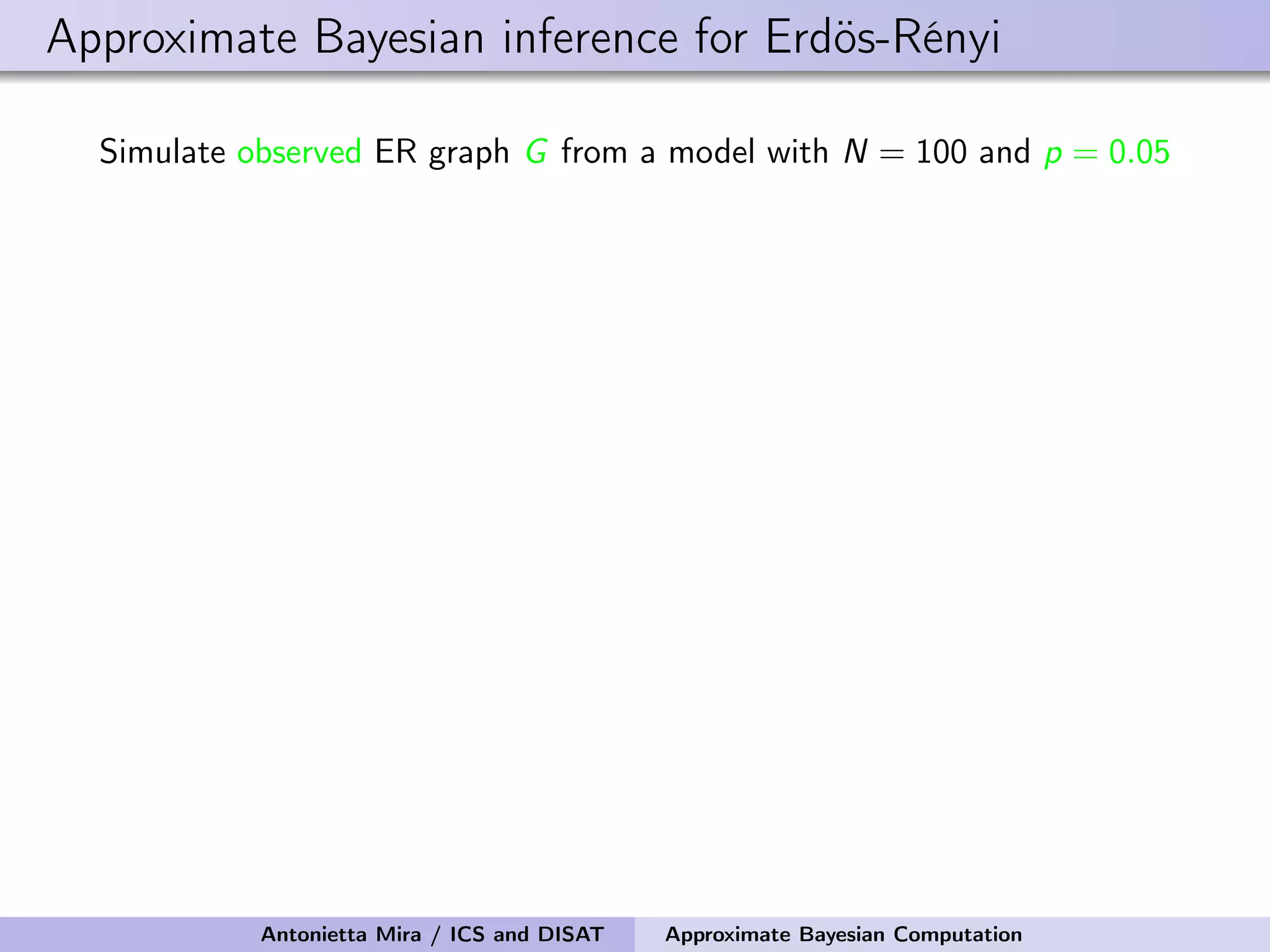 Approximate Bayesian inference for Erdös-Rényi Simulate observed ER graph G from a model with N = 100 and p = 0.05 Antonietta Mira / ICS and DISAT Approximate Bayesian Computation 