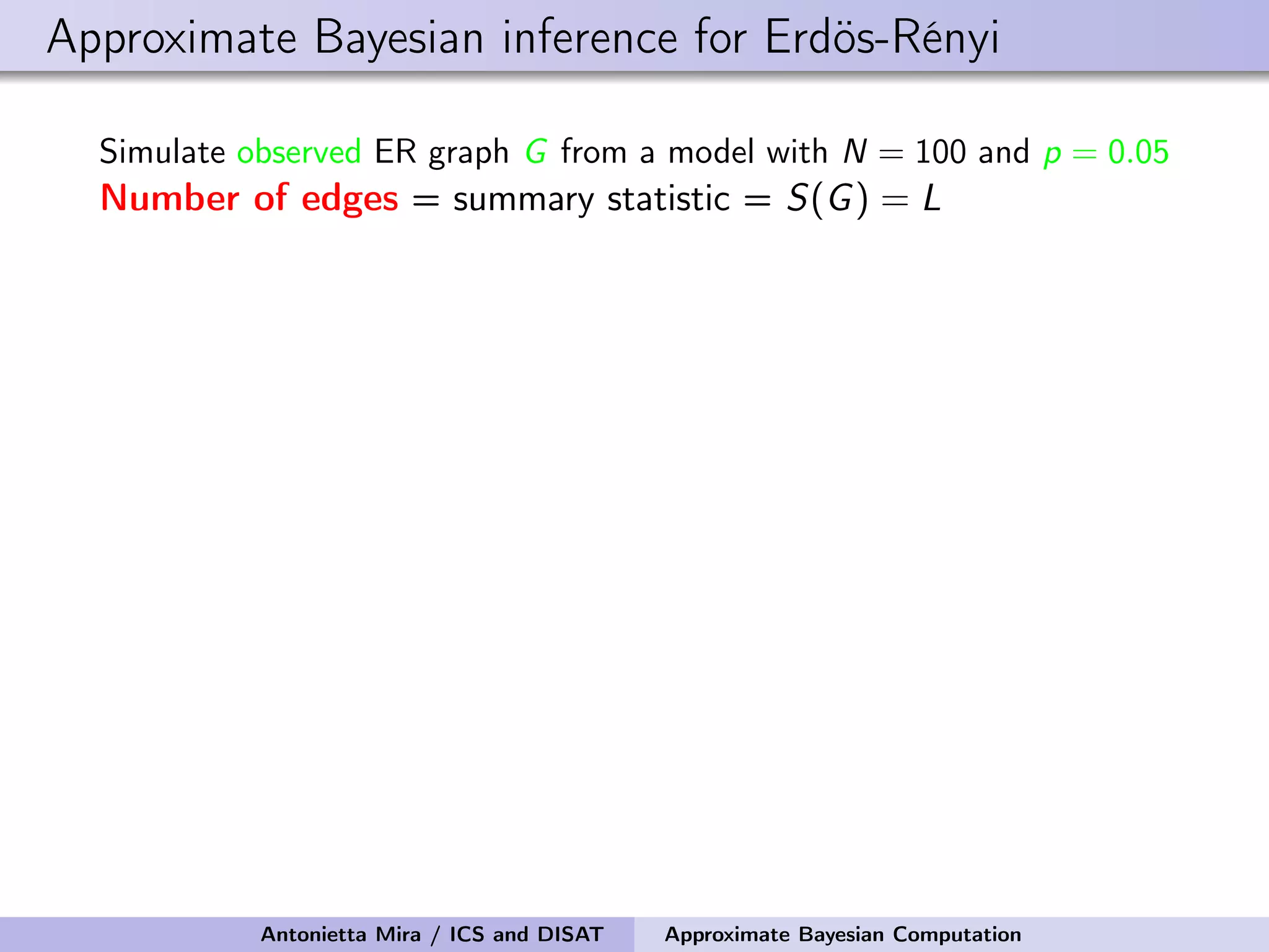 Approximate Bayesian inference for Erdös-Rényi Simulate observed ER graph G from a model with N = 100 and p = 0.05 Number of edges = summary statistic = S(G) = L Antonietta Mira / ICS and DISAT Approximate Bayesian Computation 
