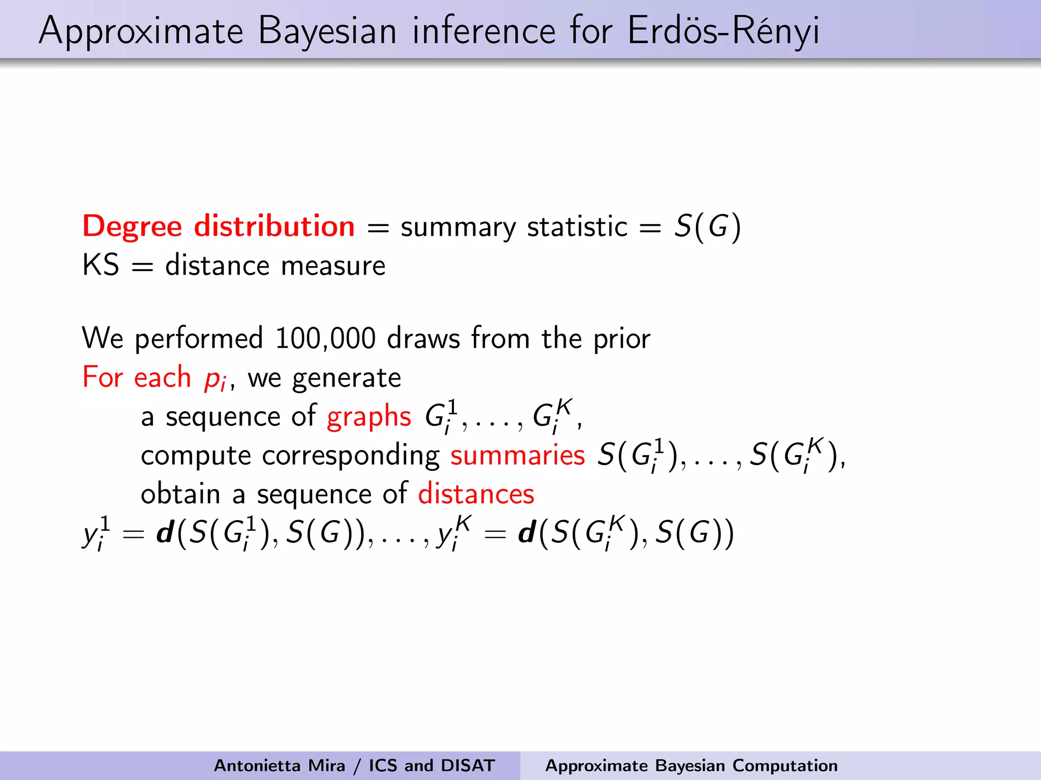 Approximate Bayesian inference for Erdös-Rényi Degree distribution = summary statistic = S(G) KS = distance measure We performed 100,000 draws from the prior For each pi , we generate a sequence of graphs G1 i , . . . , GK i , compute corresponding summaries S(G1 i ), . . . , S(GK i ), obtain a sequence of distances y1 i = d(S(G1 i ), S(G)), . . . , yK i = d(S(GK i ), S(G)) Antonietta Mira / ICS and DISAT Approximate Bayesian Computation 