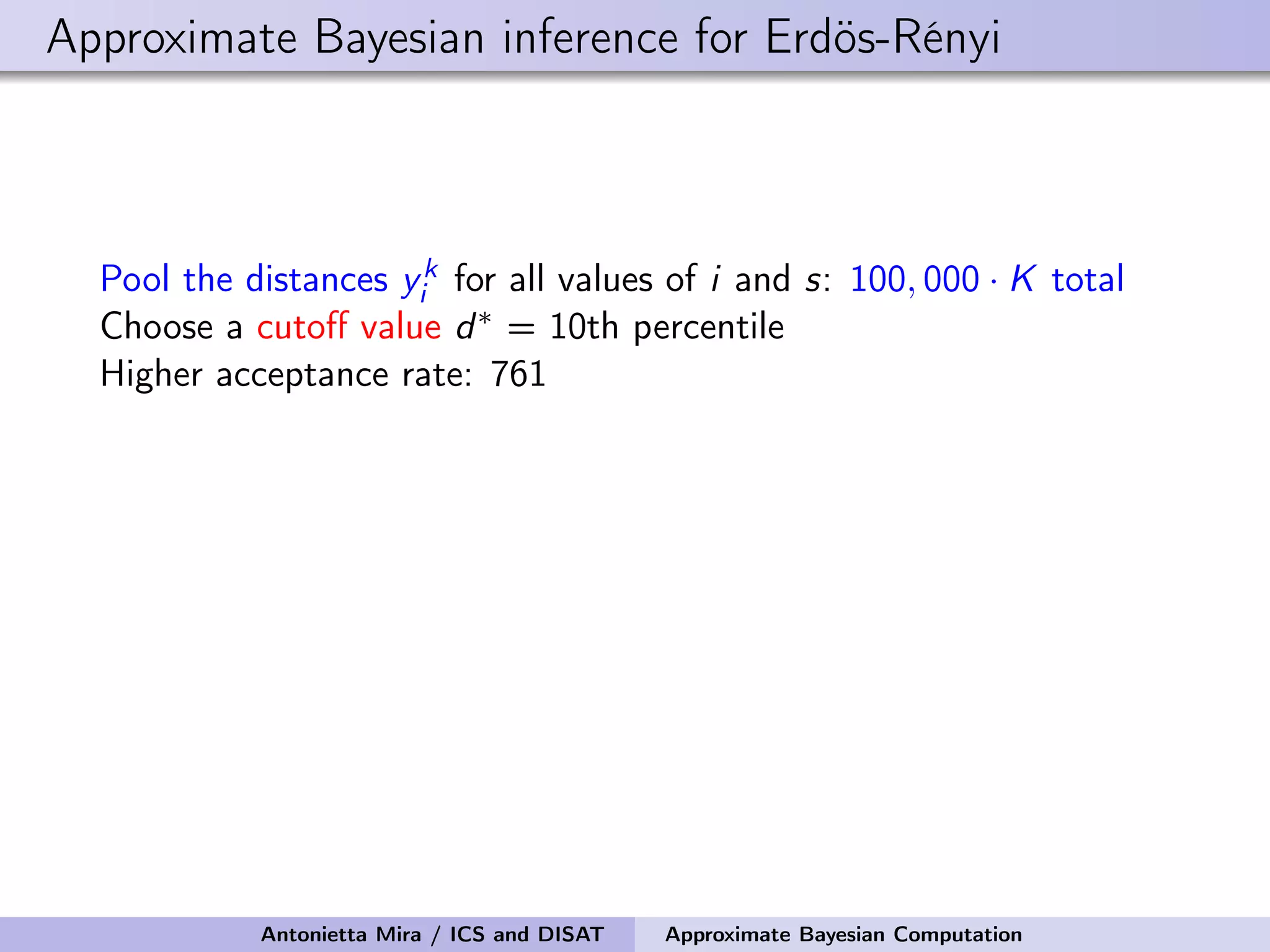 Approximate Bayesian inference for Erdös-Rényi Pool the distances yk i for all values of i and s: 100, 000 · K total Choose a cutoﬀ value d∗ = 10th percentile Higher acceptance rate: 761 Antonietta Mira / ICS and DISAT Approximate Bayesian Computation 