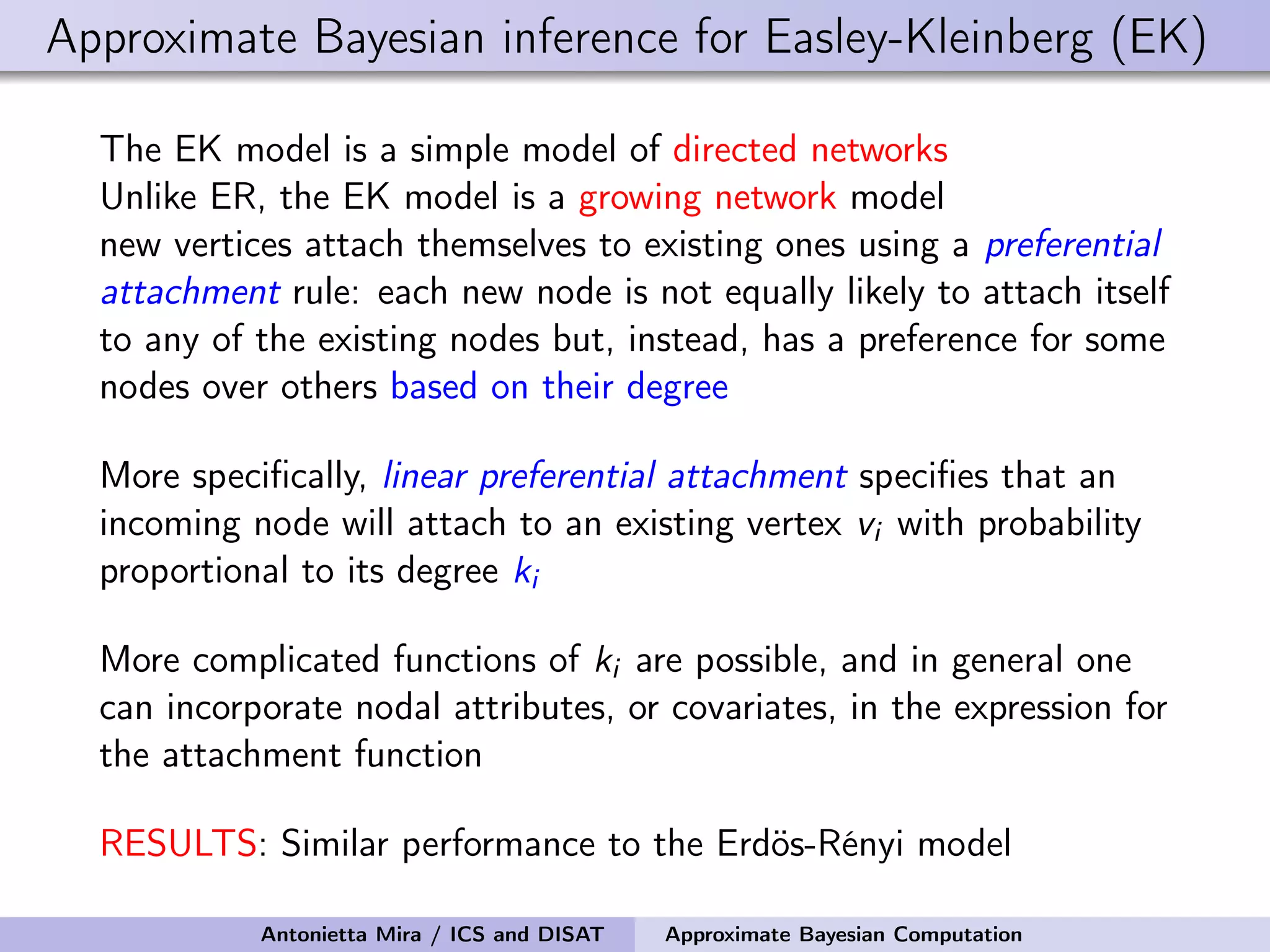 Approximate Bayesian inference for Easley-Kleinberg (EK) The EK model is a simple model of directed networks Unlike ER, the EK model is a growing network model new vertices attach themselves to existing ones using a preferential attachment rule: each new node is not equally likely to attach itself to any of the existing nodes but, instead, has a preference for some nodes over others based on their degree More speciﬁcally, linear preferential attachment speciﬁes that an incoming node will attach to an existing vertex vi with probability proportional to its degree ki More complicated functions of ki are possible, and in general one can incorporate nodal attributes, or covariates, in the expression for the attachment function RESULTS: Similar performance to the Erdös-Rényi model Antonietta Mira / ICS and DISAT Approximate Bayesian Computation 