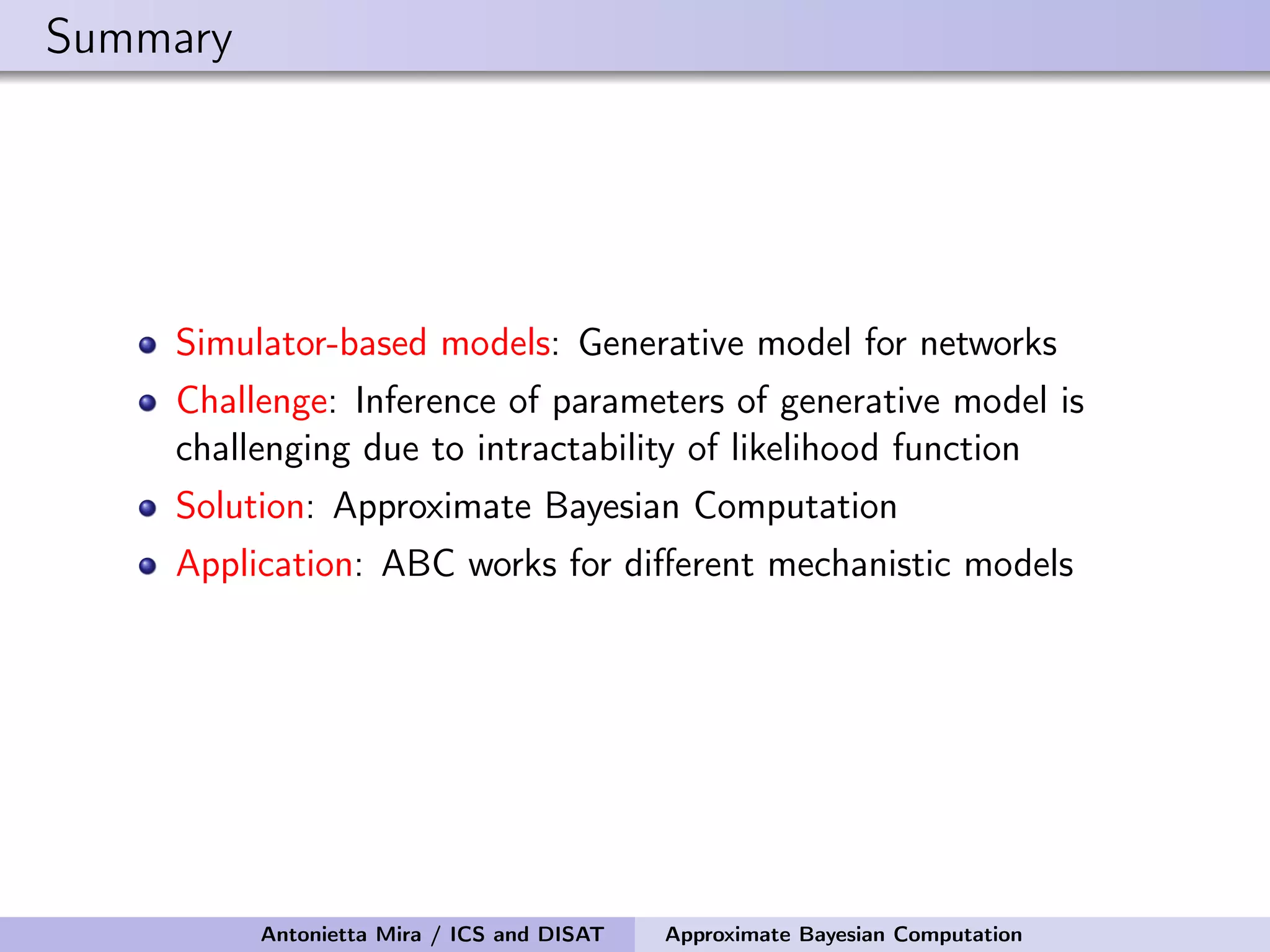 Summary Simulator-based models: Generative model for networks Challenge: Inference of parameters of generative model is challenging due to intractability of likelihood function Solution: Approximate Bayesian Computation Application: ABC works for diﬀerent mechanistic models Antonietta Mira / ICS and DISAT Approximate Bayesian Computation 