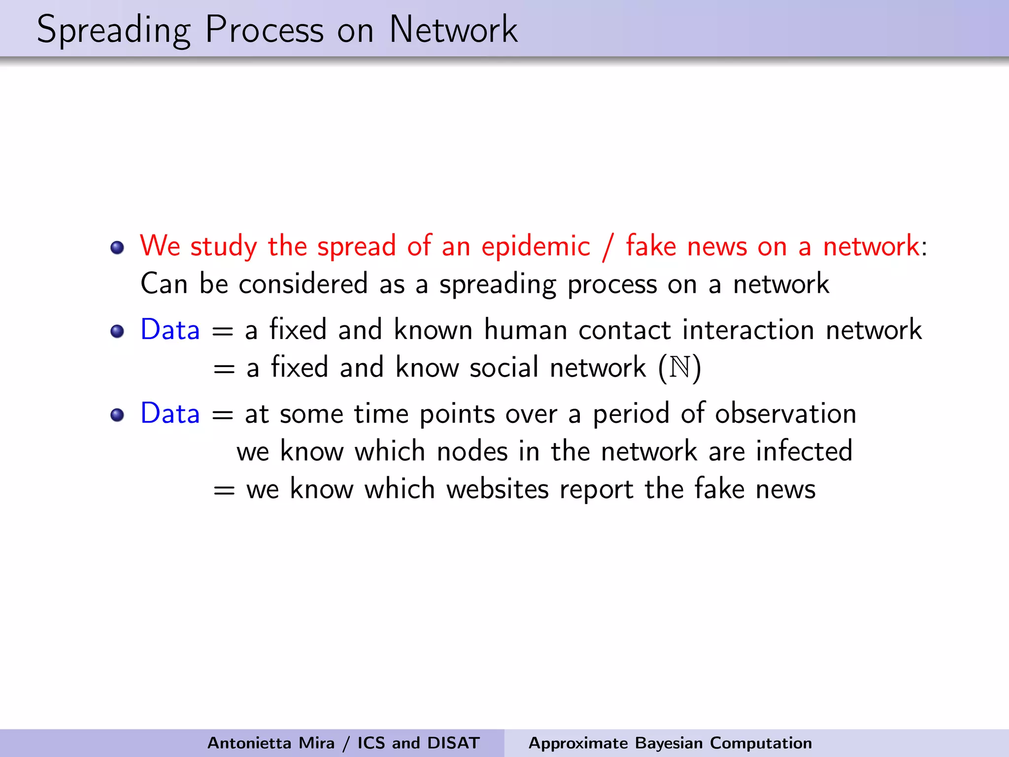 Spreading Process on Network We study the spread of an epidemic / fake news on a network: Can be considered as a spreading process on a network Data = a ﬁxed and known human contact interaction network = a ﬁxed and know social network (N) Data = at some time points over a period of observation we know which nodes in the network are infected = we know which websites report the fake news Antonietta Mira / ICS and DISAT Approximate Bayesian Computation 