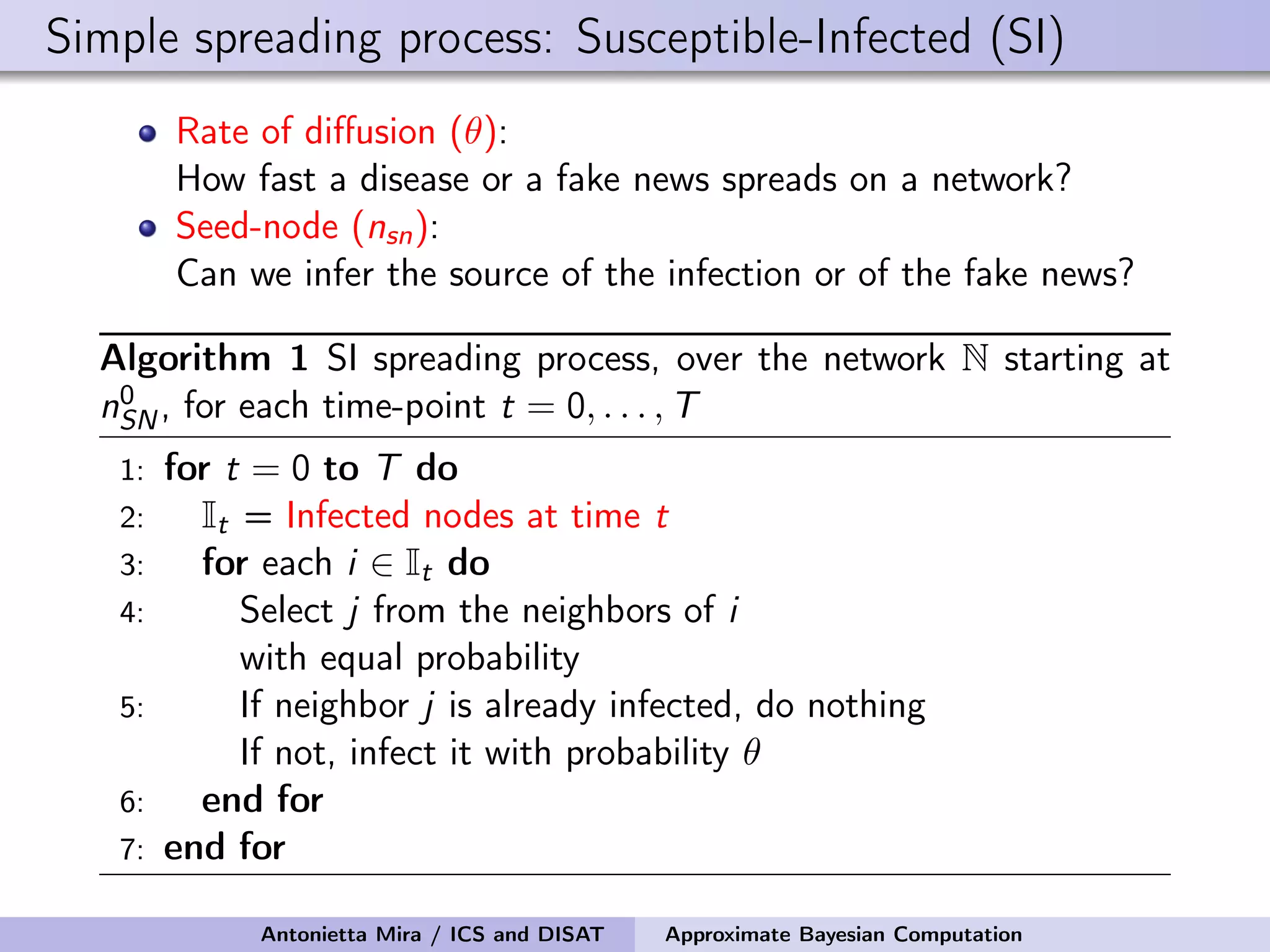 Simple spreading process: Susceptible-Infected (SI) Rate of diﬀusion (θ): How fast a disease or a fake news spreads on a network? Seed-node (nsn): Can we infer the source of the infection or of the fake news? Algorithm 1 SI spreading process, over the network N starting at n0 SN, for each time-point t = 0, . . . , T 1: for t = 0 to T do 2: It = Infected nodes at time t 3: for each i ∈ It do 4: Select j from the neighbors of i with equal probability 5: If neighbor j is already infected, do nothing If not, infect it with probability θ 6: end for 7: end for Antonietta Mira / ICS and DISAT Approximate Bayesian Computation 