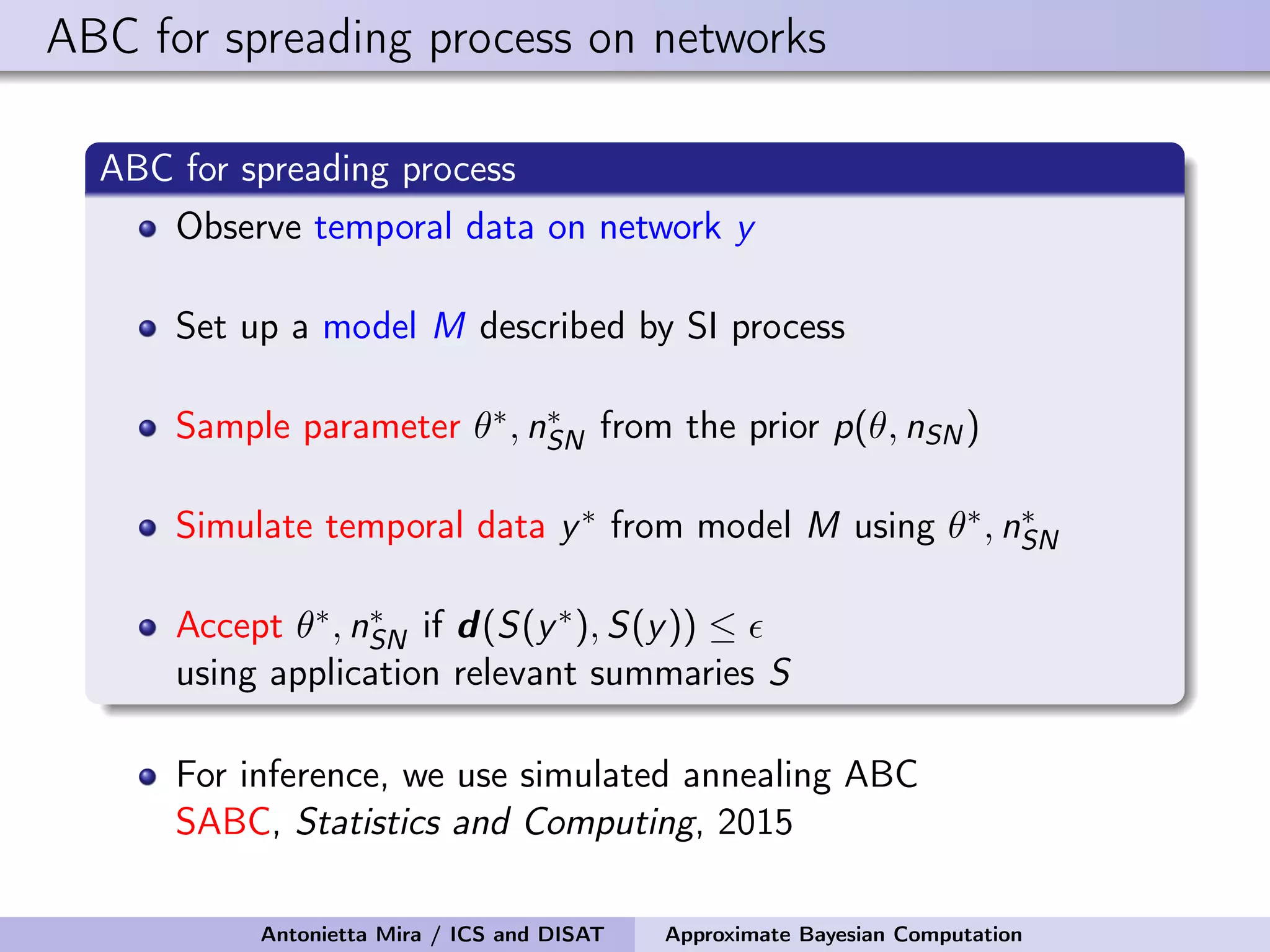 ABC for spreading process on networks ABC for spreading process Observe temporal data on network y Set up a model M described by SI process Sample parameter θ∗, n∗ SN from the prior p(θ, nSN) Simulate temporal data y∗ from model M using θ∗, n∗ SN Accept θ∗, n∗ SN if d(S(y∗), S(y)) ≤ using application relevant summaries S For inference, we use simulated annealing ABC SABC, Statistics and Computing, 2015 Antonietta Mira / ICS and DISAT Approximate Bayesian Computation 