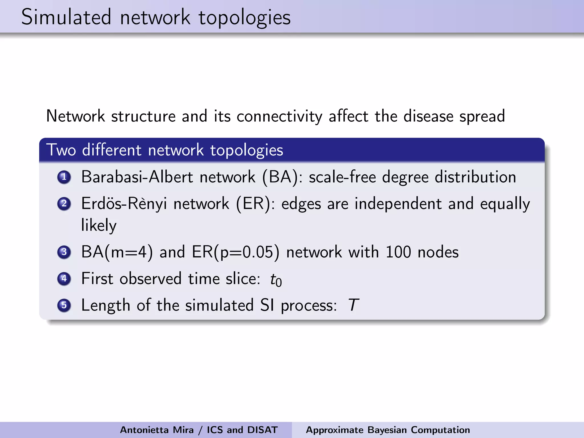 Simulated network topologies Network structure and its connectivity aﬀect the disease spread Two diﬀerent network topologies 1 Barabasi-Albert network (BA): scale-free degree distribution 2 Erdös-Rènyi network (ER): edges are independent and equally likely 3 BA(m=4) and ER(p=0.05) network with 100 nodes 4 First observed time slice: t0 5 Length of the simulated SI process: T Antonietta Mira / ICS and DISAT Approximate Bayesian Computation 