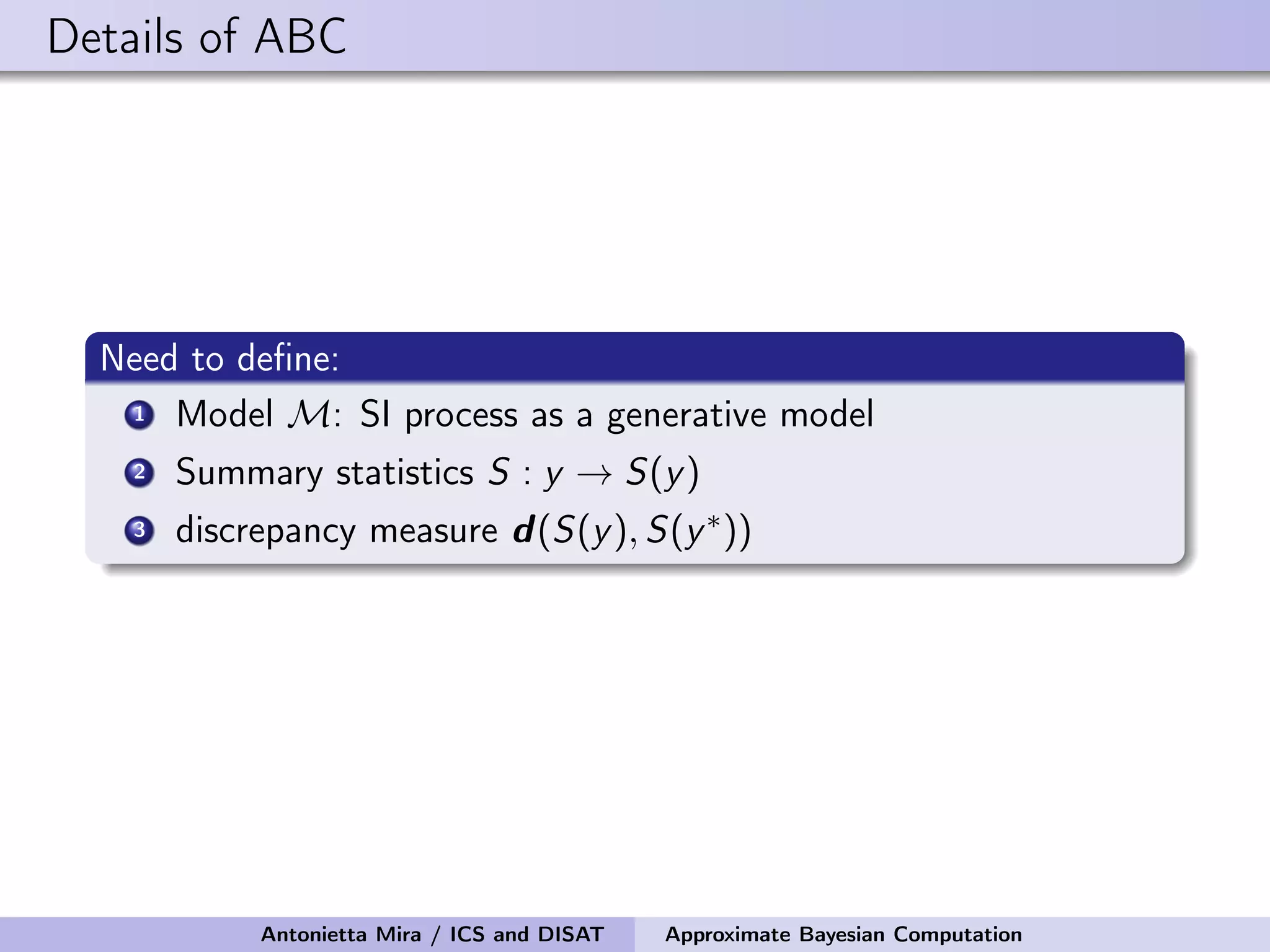 Details of ABC Need to deﬁne: 1 Model M: SI process as a generative model 2 Summary statistics S : y → S(y) 3 discrepancy measure d(S(y), S(y∗)) Antonietta Mira / ICS and DISAT Approximate Bayesian Computation 