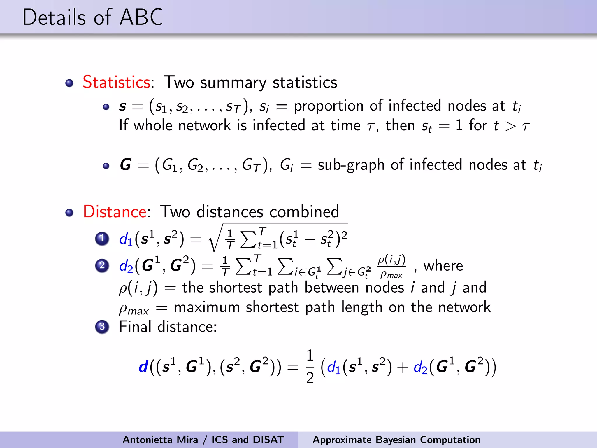 Details of ABC Statistics: Two summary statistics s = (s1, s2, . . . , sT ), si = proportion of infected nodes at ti If whole network is infected at time τ, then st = 1 for t > τ G = (G1, G2, . . . , GT ), Gi = sub-graph of infected nodes at ti Distance: Two distances combined 1 d1(s1 , s2 ) = 1 T T t=1(s1 t − s2 t )2 2 d2(G1 , G2 ) = 1 T T t=1 i∈G1 t j∈G2 t ρ(i,j) ρmax , where ρ(i, j) = the shortest path between nodes i and j and ρmax = maximum shortest path length on the network 3 Final distance: d((s1 , G1 ), (s2 , G2 )) = 1 2 d1(s1 , s2 ) + d2(G1 , G2 ) Antonietta Mira / ICS and DISAT Approximate Bayesian Computation 