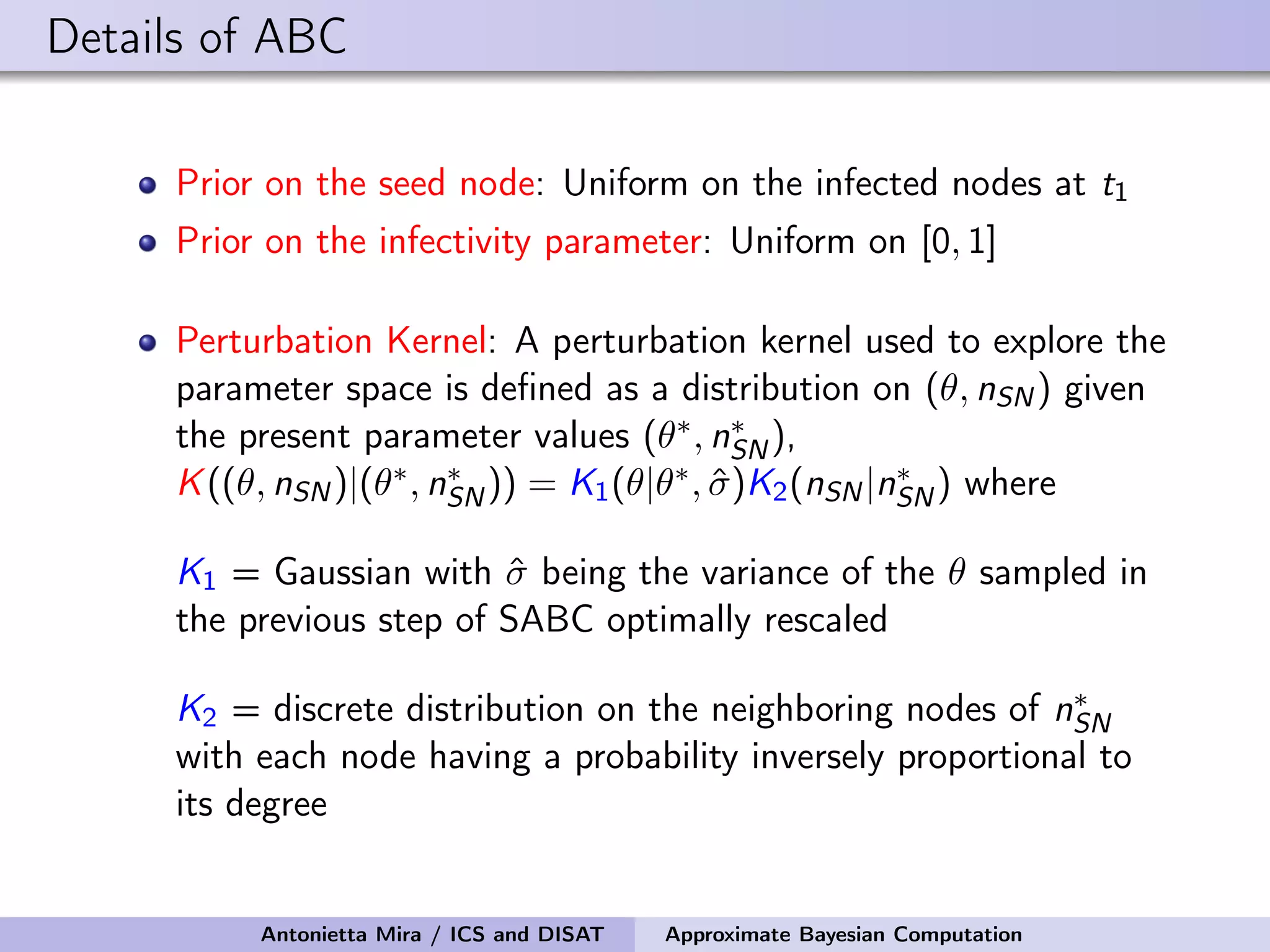 Details of ABC Prior on the seed node: Uniform on the infected nodes at t1 Prior on the infectivity parameter: Uniform on [0, 1] Perturbation Kernel: A perturbation kernel used to explore the parameter space is deﬁned as a distribution on (θ, nSN) given the present parameter values (θ∗, n∗ SN), K((θ, nSN)|(θ∗, n∗ SN)) = K1(θ|θ∗, ˆσ)K2(nSN|n∗ SN) where K1 = Gaussian with ˆσ being the variance of the θ sampled in the previous step of SABC optimally rescaled K2 = discrete distribution on the neighboring nodes of n∗ SN with each node having a probability inversely proportional to its degree Antonietta Mira / ICS and DISAT Approximate Bayesian Computation 