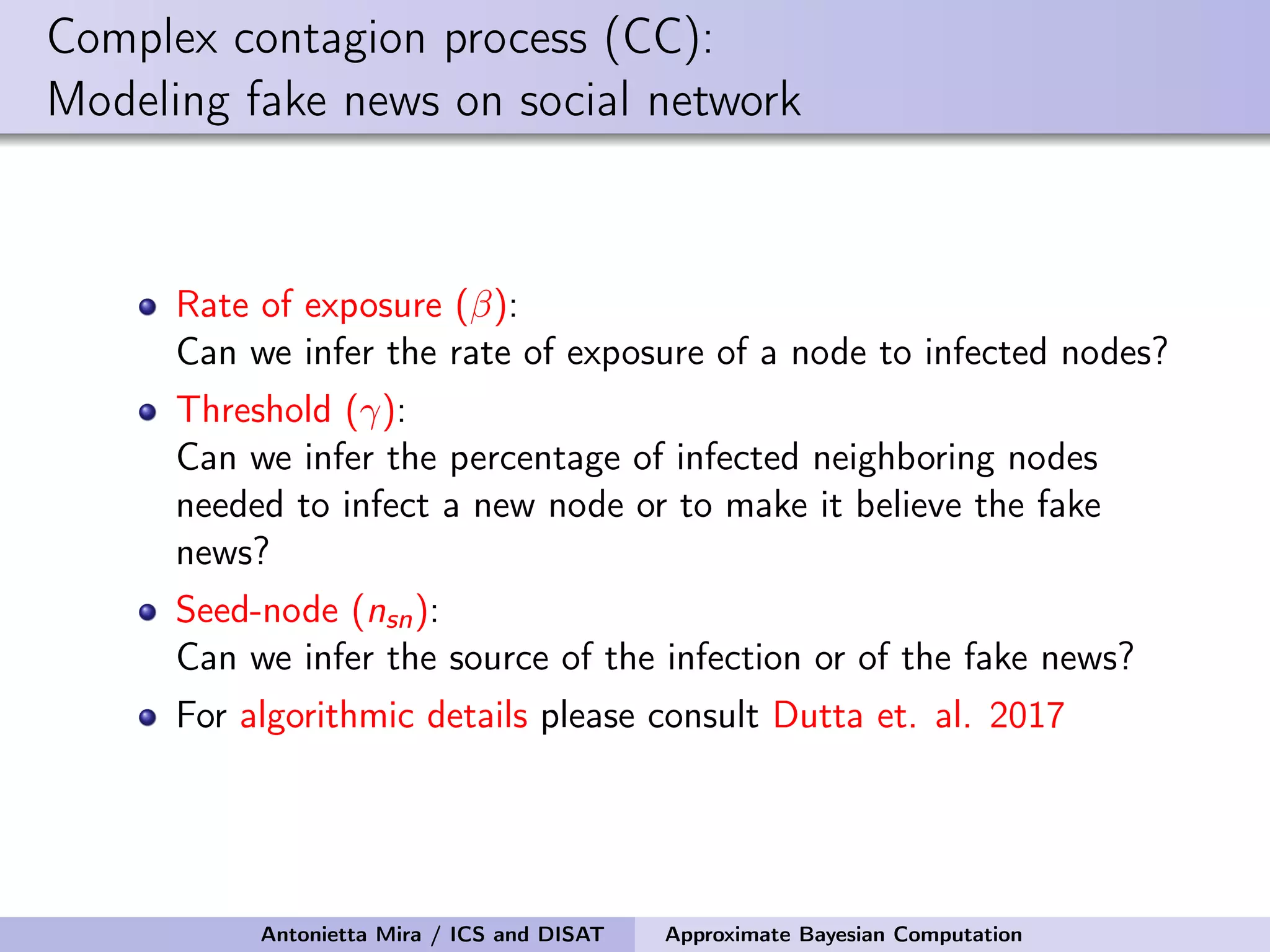Complex contagion process (CC): Modeling fake news on social network Rate of exposure (β): Can we infer the rate of exposure of a node to infected nodes? Threshold (γ): Can we infer the percentage of infected neighboring nodes needed to infect a new node or to make it believe the fake news? Seed-node (nsn): Can we infer the source of the infection or of the fake news? For algorithmic details please consult Dutta et. al. 2017 Antonietta Mira / ICS and DISAT Approximate Bayesian Computation 
