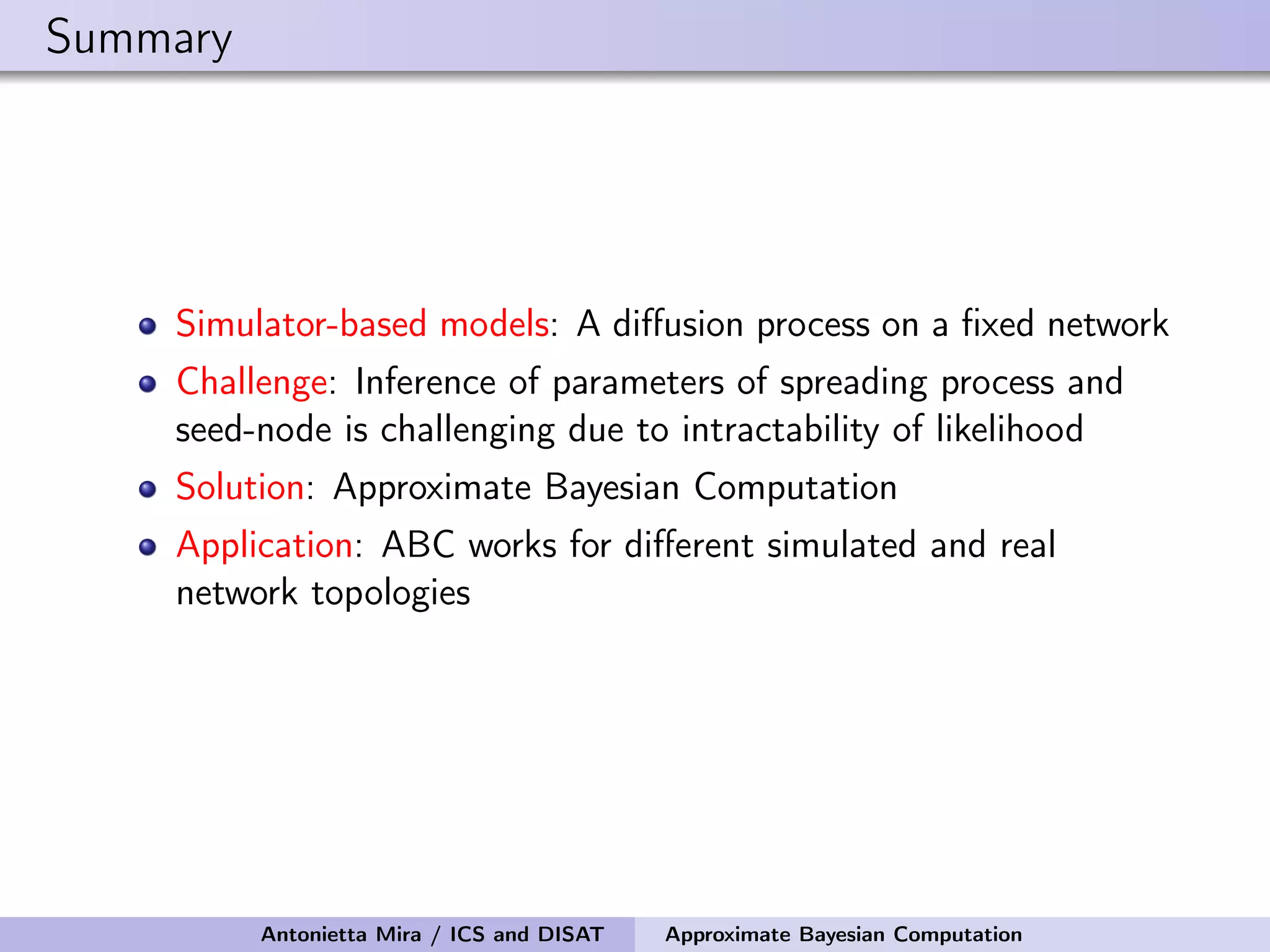 Summary Simulator-based models: A diﬀusion process on a ﬁxed network Challenge: Inference of parameters of spreading process and seed-node is challenging due to intractability of likelihood Solution: Approximate Bayesian Computation Application: ABC works for diﬀerent simulated and real network topologies Antonietta Mira / ICS and DISAT Approximate Bayesian Computation 