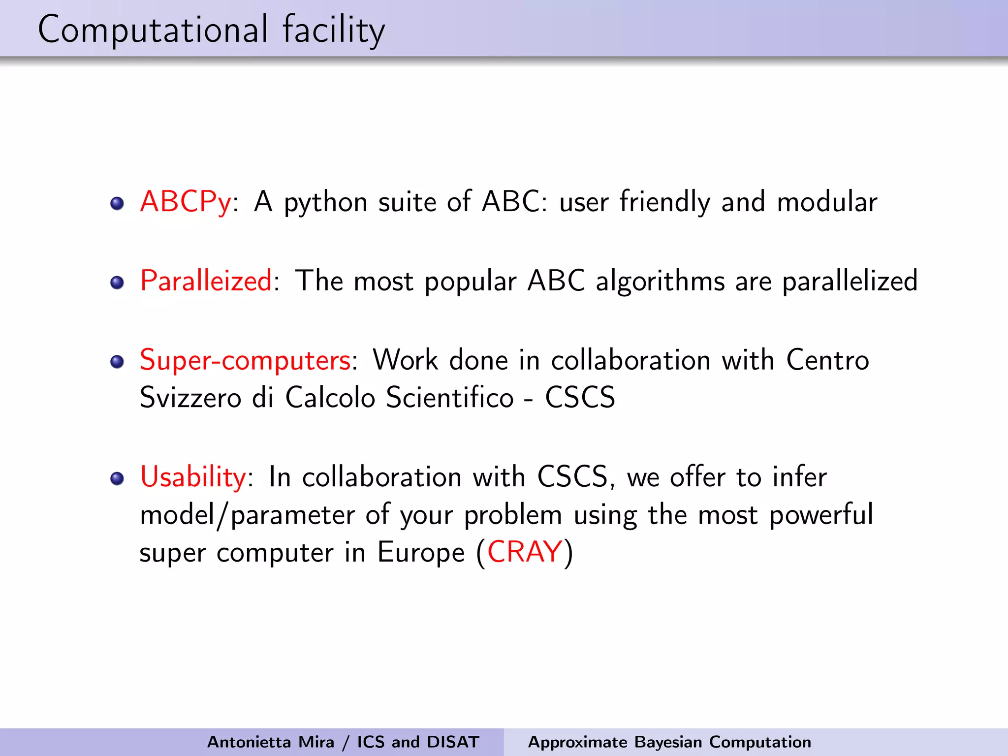 Computational facility ABCPy: A python suite of ABC: user friendly and modular Paralleized: The most popular ABC algorithms are parallelized Super-computers: Work done in collaboration with Centro Svizzero di Calcolo Scientiﬁco - CSCS Usability: In collaboration with CSCS, we oﬀer to infer model/parameter of your problem using the most powerful super computer in Europe (CRAY) Antonietta Mira / ICS and DISAT Approximate Bayesian Computation 
