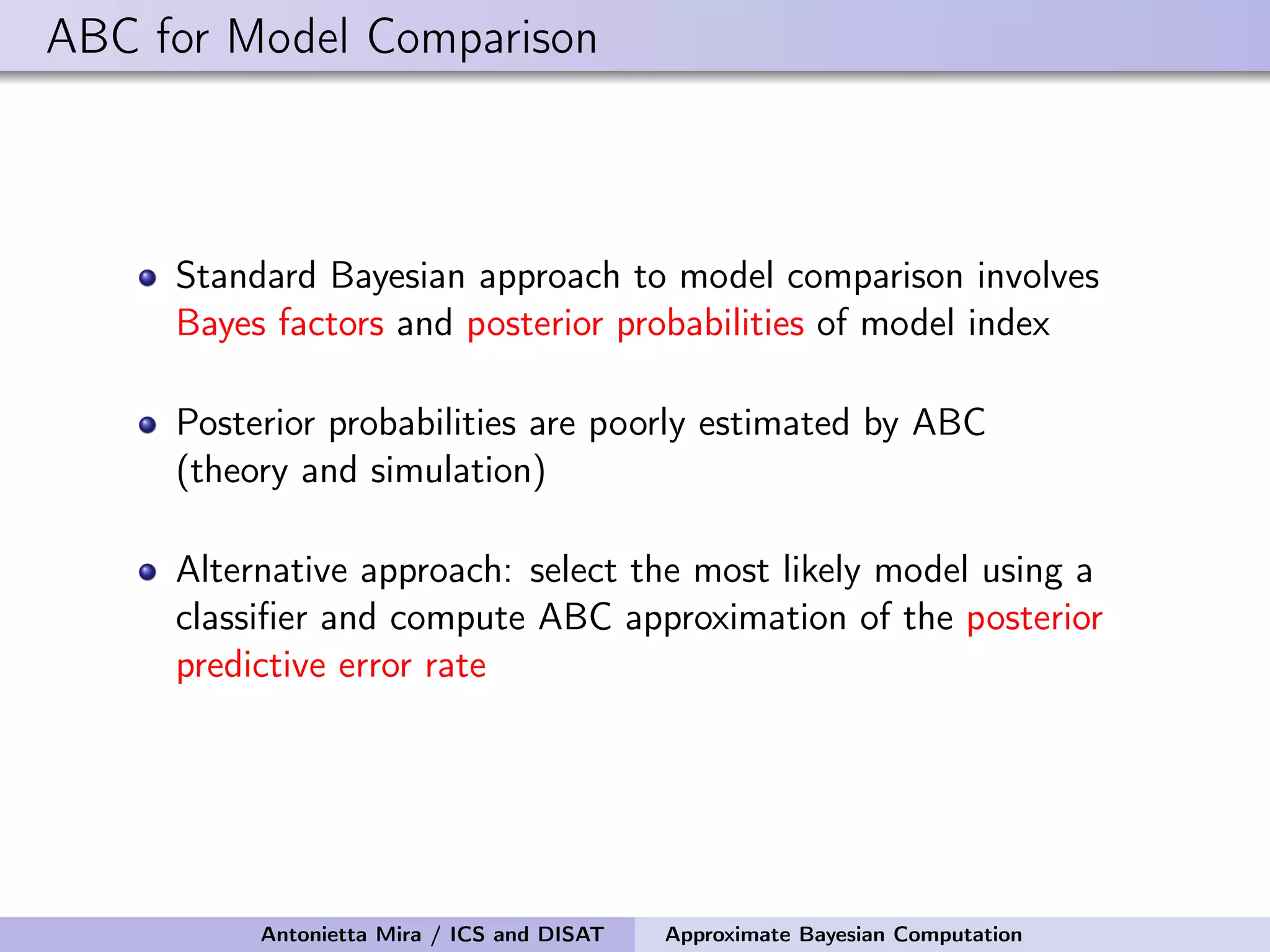 ABC for Model Comparison Standard Bayesian approach to model comparison involves Bayes factors and posterior probabilities of model index Posterior probabilities are poorly estimated by ABC (theory and simulation) Alternative approach: select the most likely model using a classiﬁer and compute ABC approximation of the posterior predictive error rate Antonietta Mira / ICS and DISAT Approximate Bayesian Computation 