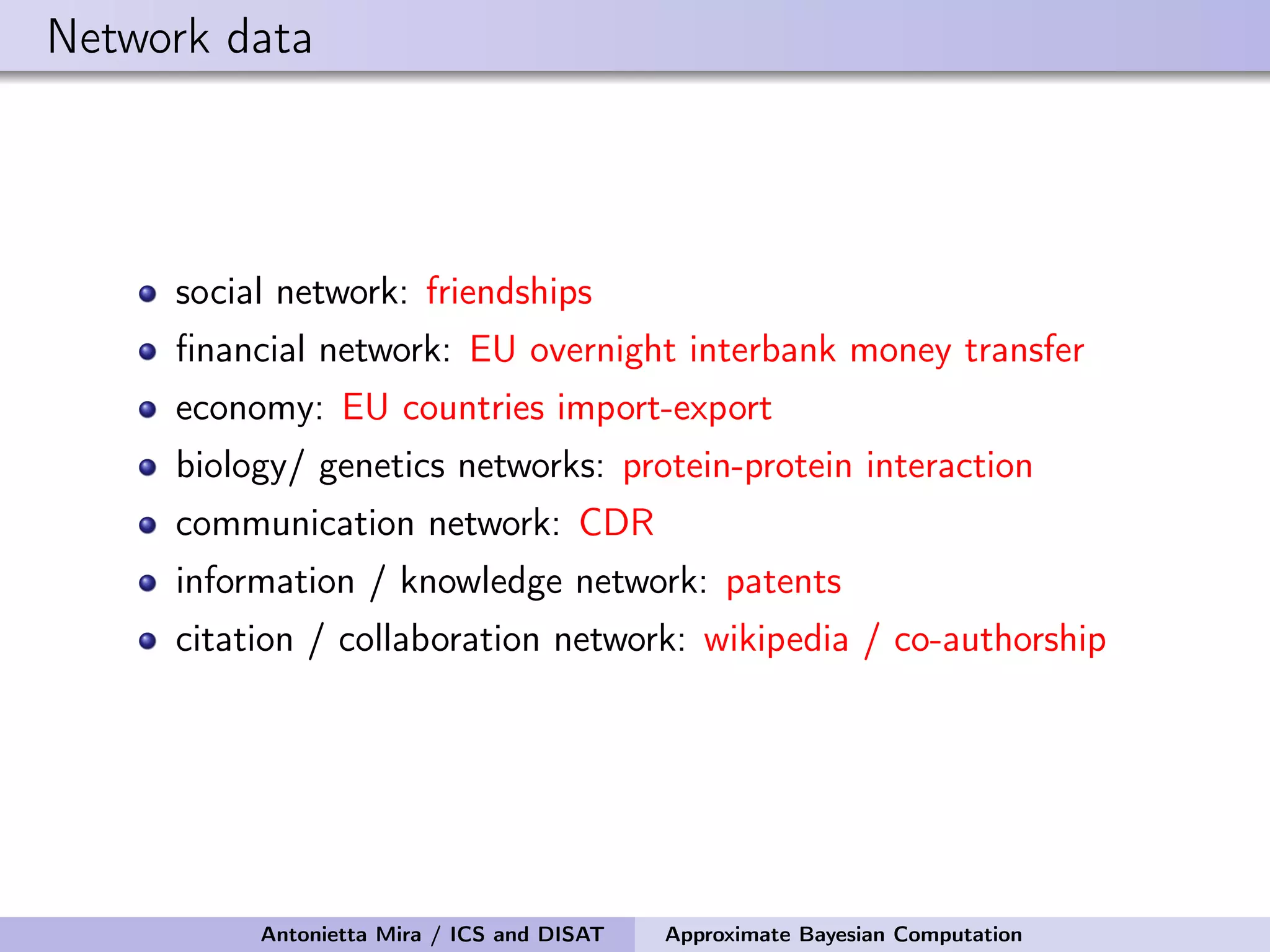 Network data social network: friendships ﬁnancial network: EU overnight interbank money transfer economy: EU countries import-export biology/ genetics networks: protein-protein interaction communication network: CDR information / knowledge network: patents citation / collaboration network: wikipedia / co-authorship Antonietta Mira / ICS and DISAT Approximate Bayesian Computation 