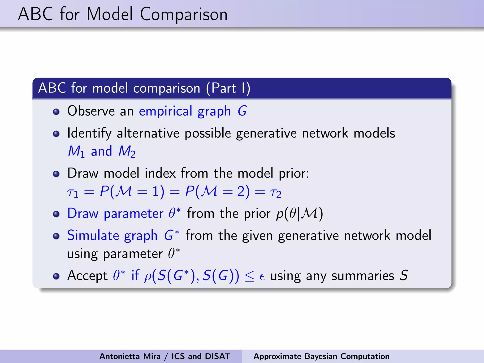 ABC for Model Comparison ABC for model comparison (Part I) Observe an empirical graph G Identify alternative possible generative network models M1 and M2 Draw model index from the model prior: τ1 = P(M = 1) = P(M = 2) = τ2 Draw parameter θ∗ from the prior p(θ|M) Simulate graph G∗ from the given generative network model using parameter θ∗ Accept θ∗ if ρ(S(G∗), S(G)) ≤ using any summaries S Antonietta Mira / ICS and DISAT Approximate Bayesian Computation 