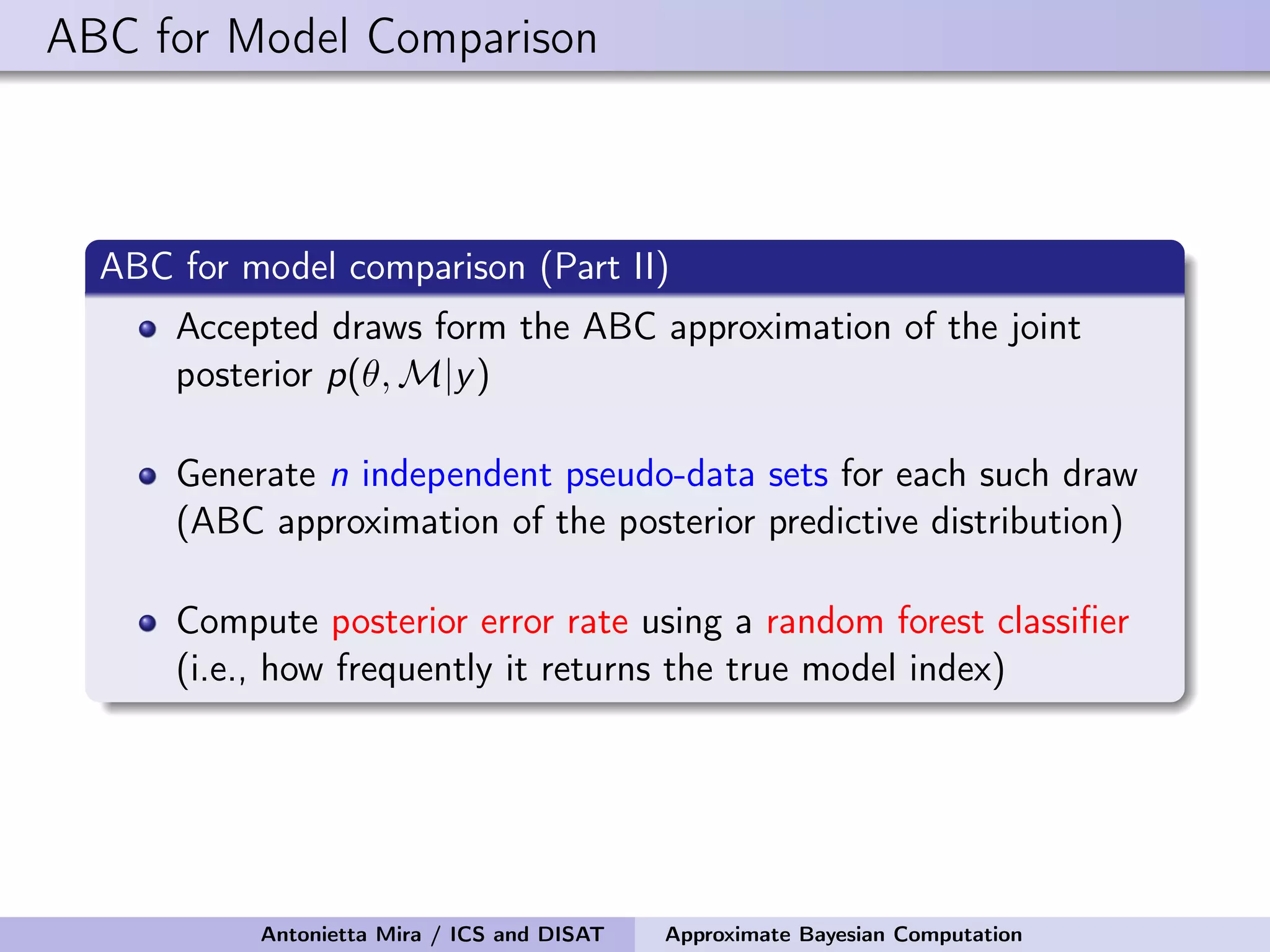 ABC for Model Comparison ABC for model comparison (Part II) Accepted draws form the ABC approximation of the joint posterior p(θ, M|y) Generate n independent pseudo-data sets for each such draw (ABC approximation of the posterior predictive distribution) Compute posterior error rate using a random forest classiﬁer (i.e., how frequently it returns the true model index) Antonietta Mira / ICS and DISAT Approximate Bayesian Computation 