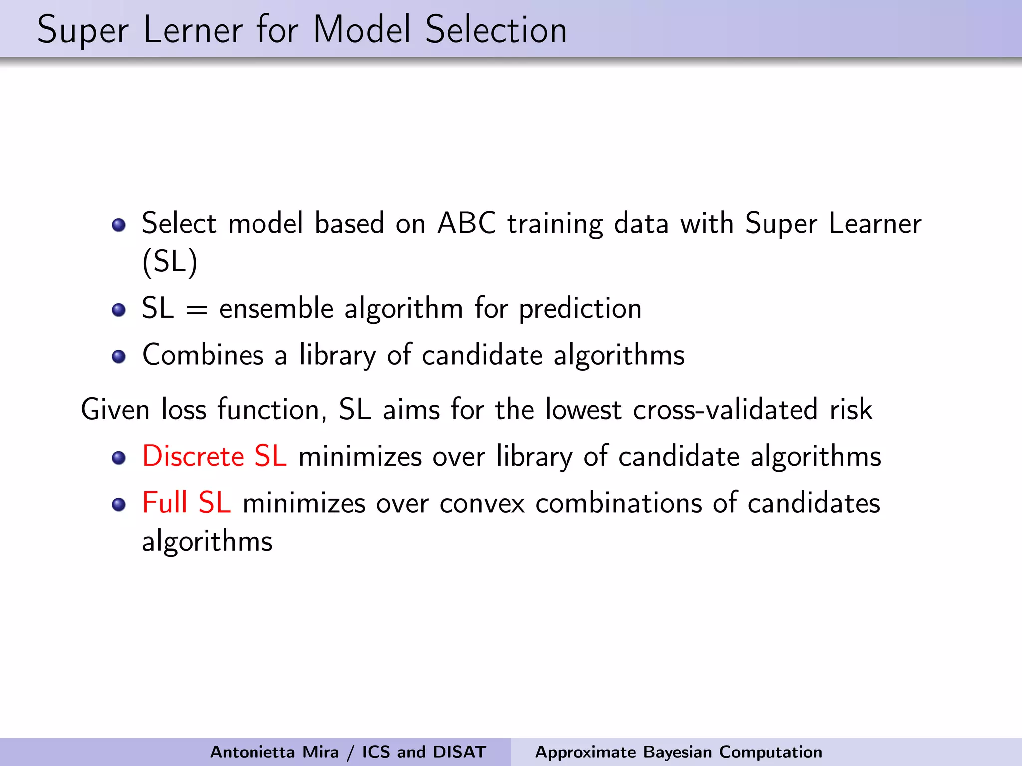 Super Lerner for Model Selection Select model based on ABC training data with Super Learner (SL) SL = ensemble algorithm for prediction Combines a library of candidate algorithms Given loss function, SL aims for the lowest cross-validated risk Discrete SL minimizes over library of candidate algorithms Full SL minimizes over convex combinations of candidates algorithms Antonietta Mira / ICS and DISAT Approximate Bayesian Computation 