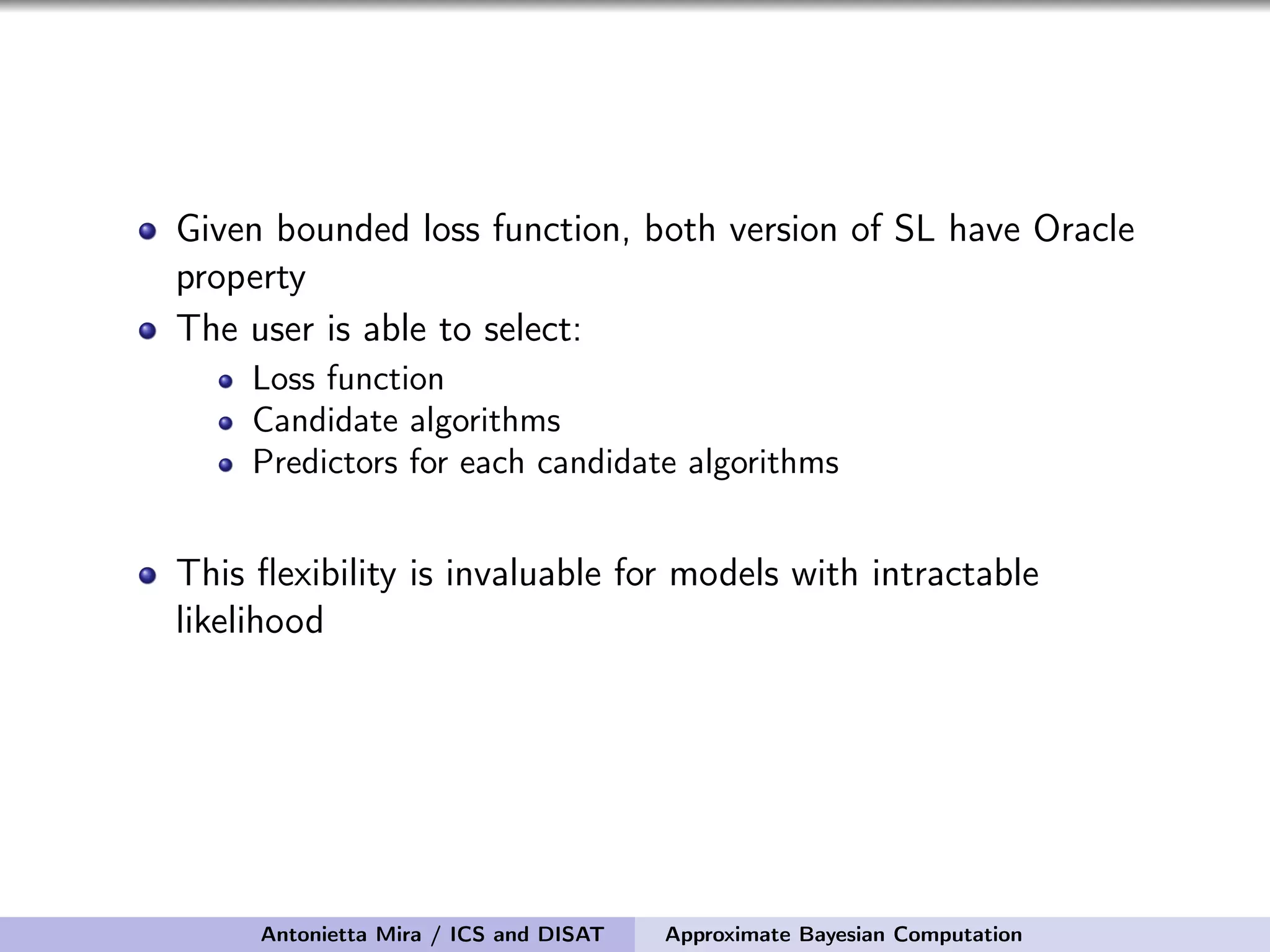 Given bounded loss function, both version of SL have Oracle property The user is able to select: Loss function Candidate algorithms Predictors for each candidate algorithms This ﬂexibility is invaluable for models with intractable likelihood Antonietta Mira / ICS and DISAT Approximate Bayesian Computation 