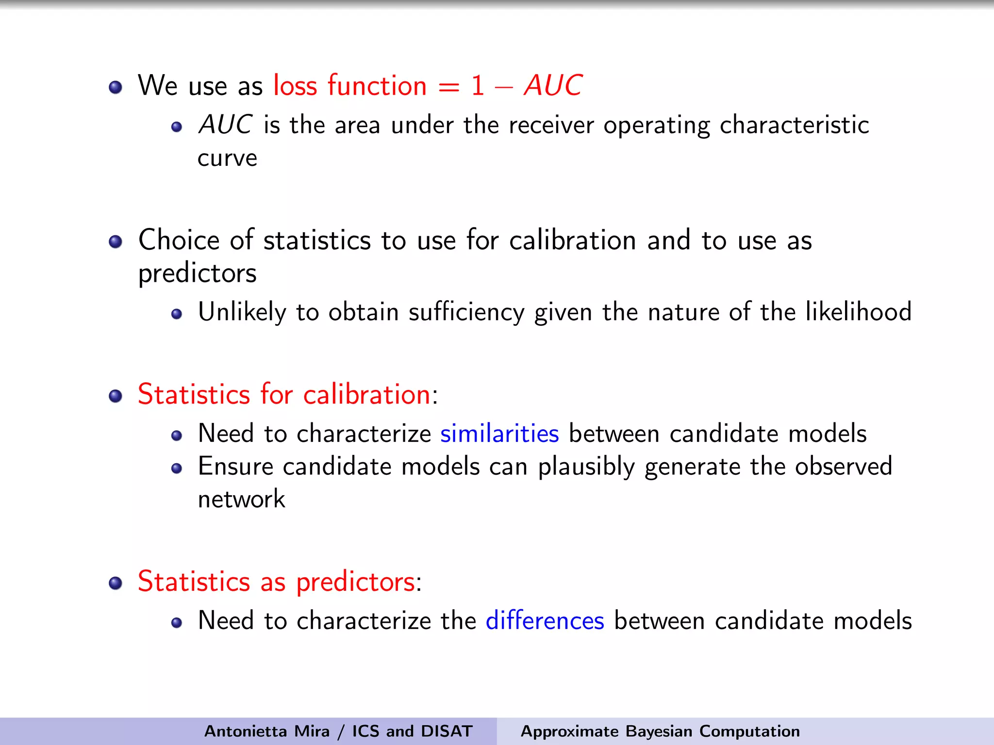 We use as loss function = 1 − AUC AUC is the area under the receiver operating characteristic curve Choice of statistics to use for calibration and to use as predictors Unlikely to obtain suﬃciency given the nature of the likelihood Statistics for calibration: Need to characterize similarities between candidate models Ensure candidate models can plausibly generate the observed network Statistics as predictors: Need to characterize the diﬀerences between candidate models Antonietta Mira / ICS and DISAT Approximate Bayesian Computation 