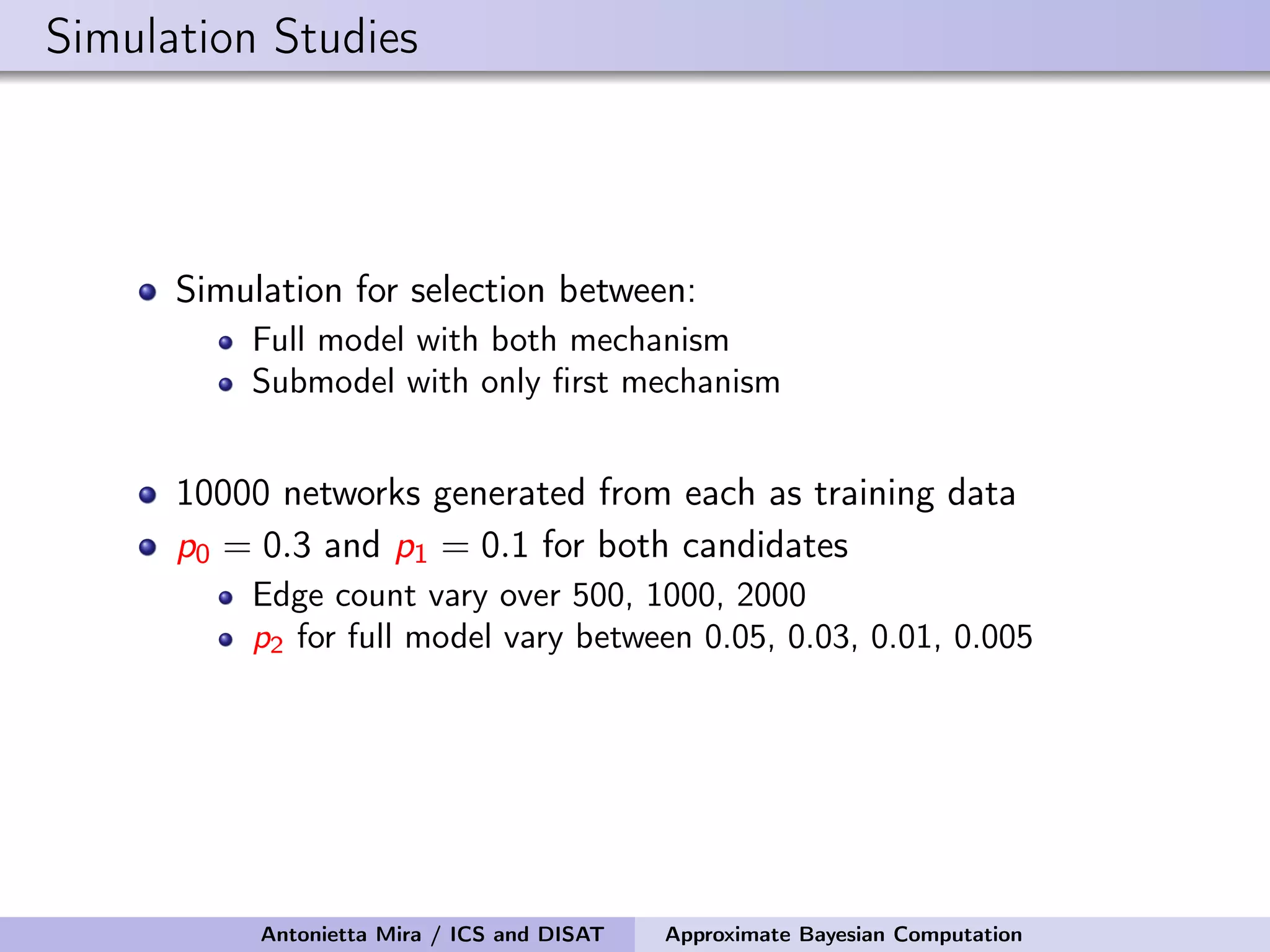 Simulation Studies Simulation for selection between: Full model with both mechanism Submodel with only ﬁrst mechanism 10000 networks generated from each as training data p0 = 0.3 and p1 = 0.1 for both candidates Edge count vary over 500, 1000, 2000 p2 for full model vary between 0.05, 0.03, 0.01, 0.005 Antonietta Mira / ICS and DISAT Approximate Bayesian Computation 