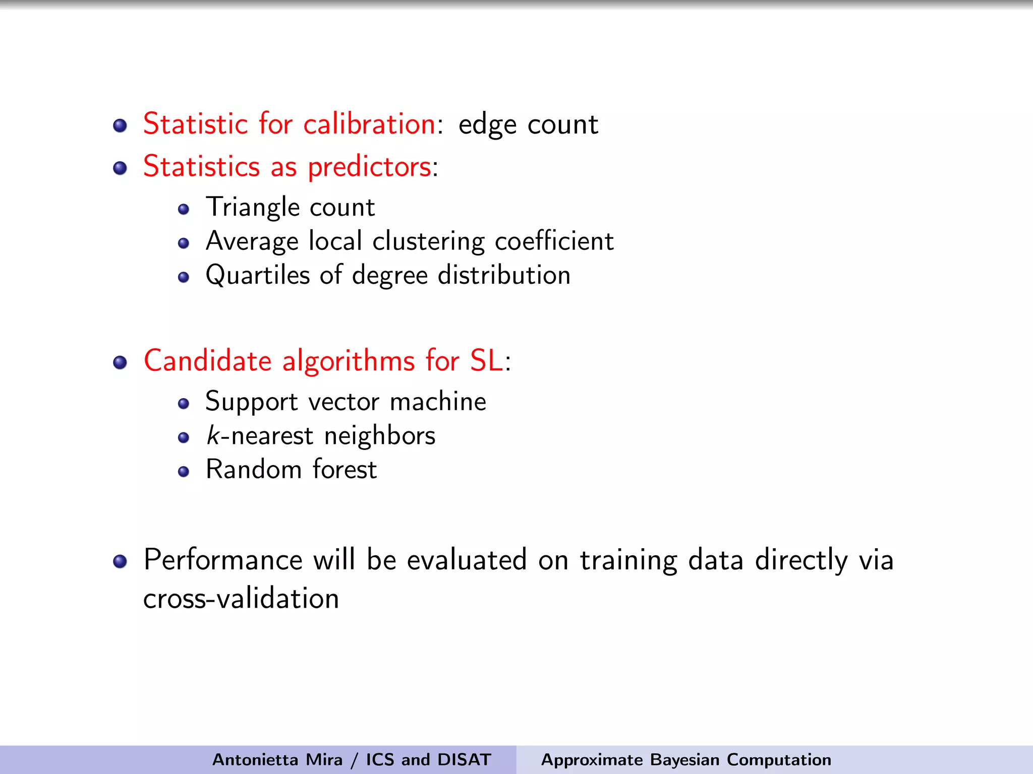 Statistic for calibration: edge count Statistics as predictors: Triangle count Average local clustering coeﬃcient Quartiles of degree distribution Candidate algorithms for SL: Support vector machine k-nearest neighbors Random forest Performance will be evaluated on training data directly via cross-validation Antonietta Mira / ICS and DISAT Approximate Bayesian Computation 