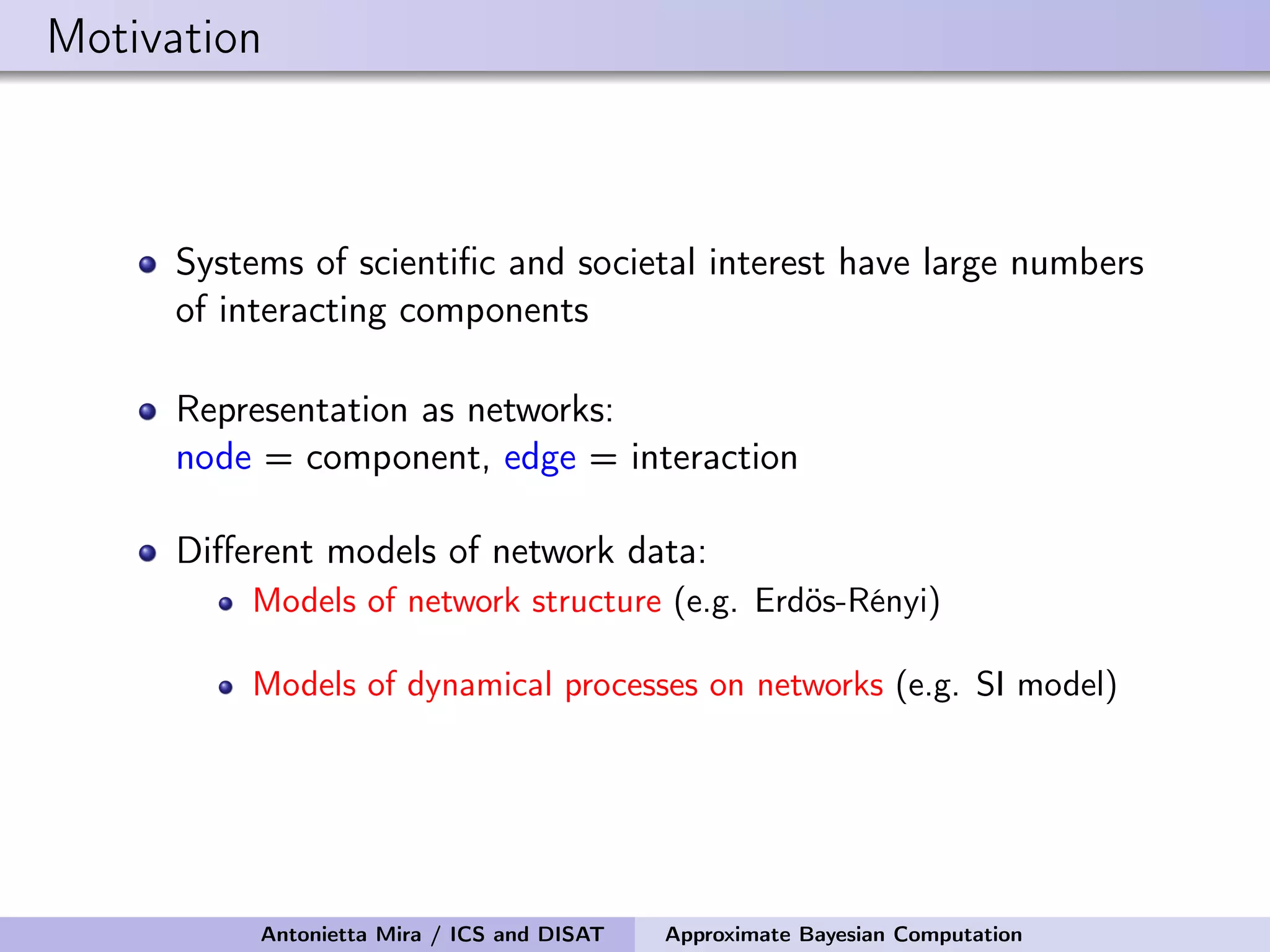 Motivation Systems of scientiﬁc and societal interest have large numbers of interacting components Representation as networks: node = component, edge = interaction Diﬀerent models of network data: Models of network structure (e.g. Erdös-Rényi) Models of dynamical processes on networks (e.g. SI model) Antonietta Mira / ICS and DISAT Approximate Bayesian Computation 