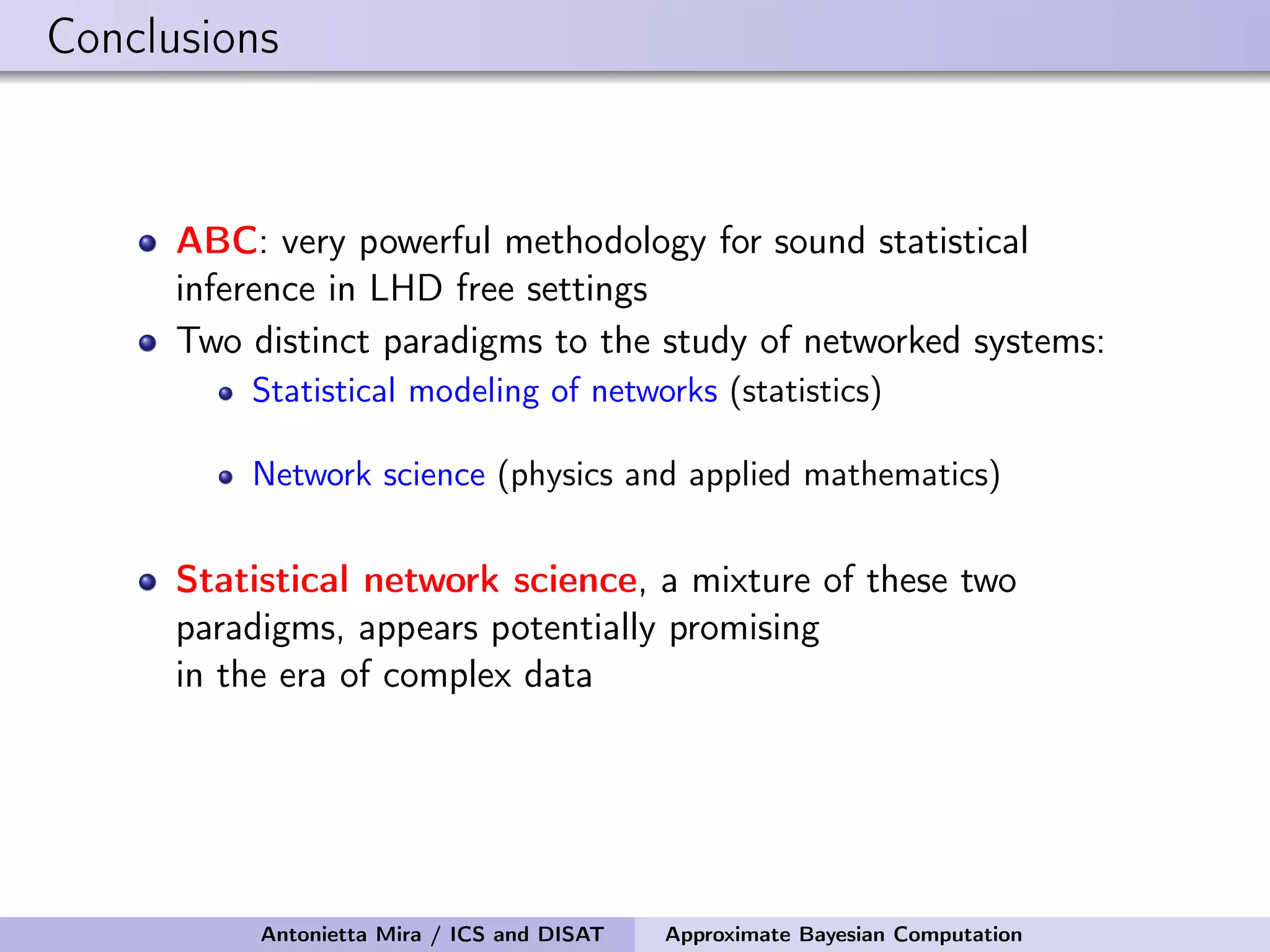 Conclusions ABC: very powerful methodology for sound statistical inference in LHD free settings Two distinct paradigms to the study of networked systems: Statistical modeling of networks (statistics) Network science (physics and applied mathematics) Statistical network science, a mixture of these two paradigms, appears potentially promising in the era of complex data Antonietta Mira / ICS and DISAT Approximate Bayesian Computation 